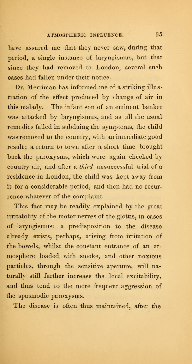 have assured me that they never saw, during that period, a single instance of laryngismus, but that since they had removed to London, several such cases had fallen under their notice. Dr. Merriman has informed me of a striking illus- tration of the effect produced by change of air in this malady. The infant son of an eminent banker was attacked by laryngismus, and as all the usual remedies failed in subduing the symptoms, the child was removed to the country, with an immediate good result; a return to town after a short time brought back the paroxysms, which were again checked by country air, and after a third unsuccessful trial of a residence in London, the child was kept away from it for a considerable period, and then had no recur- rence whatever of the complaint. This fact may be readily explained by the great irritability of the motor nerves of the glottis, in cases of laryngismus: a predisposition to the disease already exists, perhaps, arising from irritation of the bowels, whilst the constant entrance of an at- mosphere loaded with smoke, and other noxious particles, through the sensitive aperture, will na- turally still further increase the local excitability, and thus tend to the more frequent aggression of the spasmodic paroxysms. The disease is often thus maintained, after the