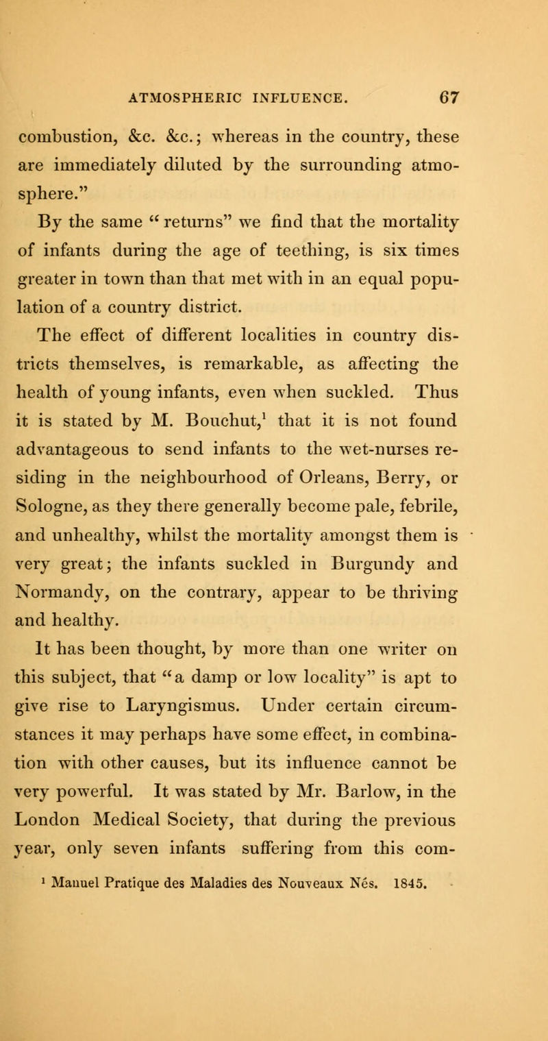 combustion, &c. &c.; whereas in the country, these are immediately diluted by the surrounding atmo- sphere. By the same  returns we find that the mortality of infants during the age of teething, is six times greater in town than that met with in an equal popu- lation of a country district. The effect of different localities in country dis- tricts themselves, is remarkable, as affecting the health of young infants, even when suckled. Thus it is stated by M. Bouchut,1 that it is not found advantageous to send infants to the wet-nurses re- siding in the neighbourhood of Orleans, Berry, or Sologne, as they there generally become pale, febrile, and unhealthy, whilst the mortality amongst them is very great; the infants suckled in Burgundy and Normandy, on the contrary, appear to be thriving and healthy. It has been thought, by more than one writer on this subject, that a damp or low locality is apt to give rise to Laryngismus. Under certain circum- stances it may perhaps have some effect, in combina- tion with other causes, but its influence cannot be very powerful. It was stated by Mr. Barlow, in the London Medical Society, that during the previous year, only seven infants suffering from this com- 1 Manuel Pratique des Maladies des Nouveaux Nes. 1845.