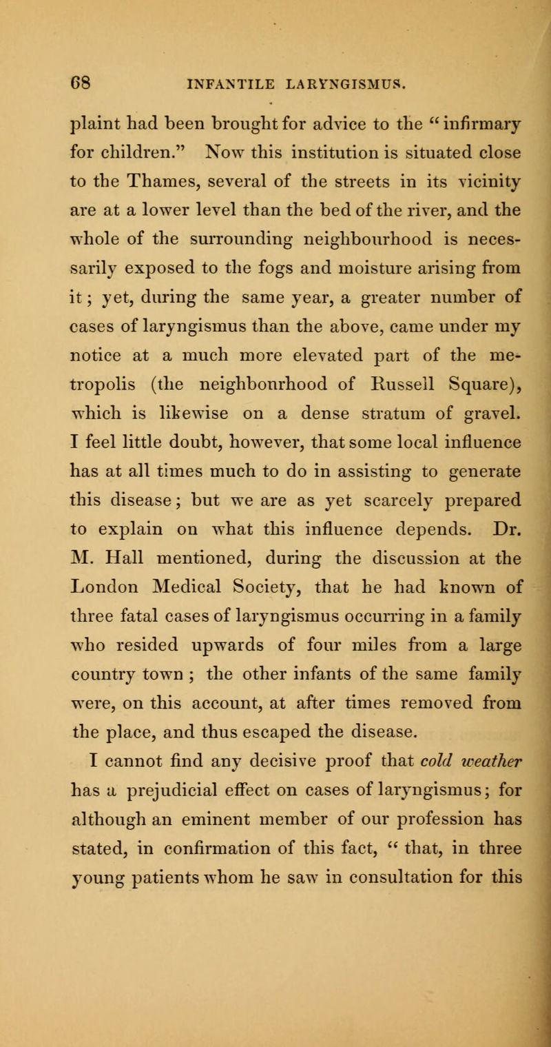 plaint had been brought for advice to the  infirmary for children. Now this institution is situated close to the Thames, several of the streets in its vicinity are at a lower level than the bed of the river, and the whole of the surrounding neighbourhood is neces- sarily exposed to the fogs and moisture arising from it; yet, during the same year, a greater number of cases of laryngismus than the above, came under my notice at a much more elevated part of the me- tropolis (the neighbourhood of Russell Square), which is likewise on a dense stratum of gravel. I feel little doubt, however, that some local influence has at all times much to do in assisting to generate this disease; but we are as yet scarcely prepared to explain on what this influence depends. Dr. M. Hall mentioned, during the discussion at the London Medical Society, that he had known of three fatal cases of laryngismus occurring in a family who resided upwards of four miles from a large country town ; the other infants of the same family were, on this account, at after times removed from the place, and thus escaped the disease. I cannot find any decisive proof that cold weather has a prejudicial effect on cases of laryngismus; for although an eminent member of our profession has stated, in confirmation of this fact,  that, in three young patients whom he saw in consultation for this