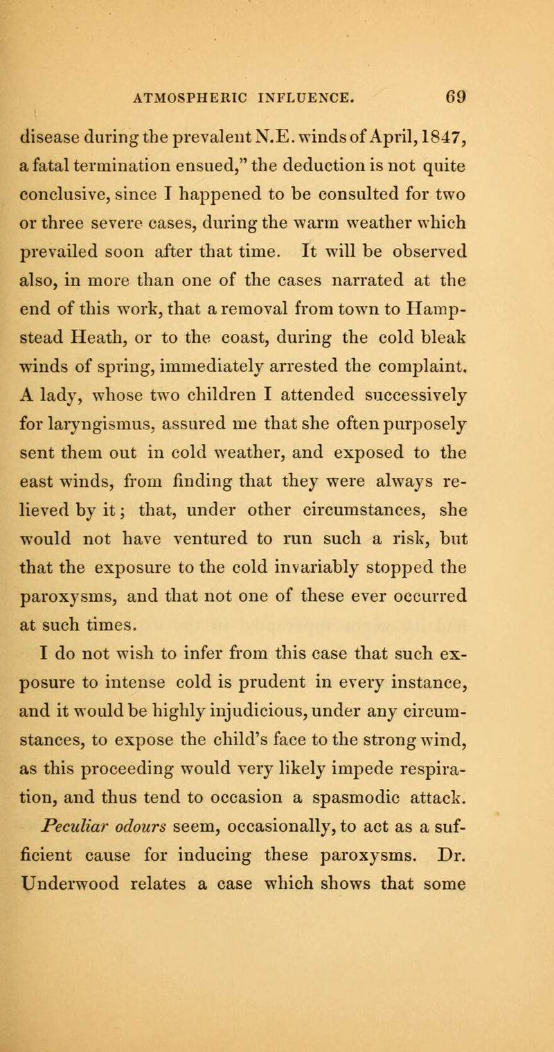 disease during the prevalent N.E. winds of April, 1847, a fatal termination ensued, the deduction is not quite conclusive, since I happened to be consulted for two or three severe cases, during the warm weather which prevailed soon after that time. It will be observed also, in more than one of the cases narrated at the end of this work, that a removal from town to Hamp- stead Heath, or to the coast, during the cold bleak winds of spring, immediately arrested the complaint. A lady, whose two children I attended successively for laryngismus, assured me that she often purposely sent them out in cold weather, and exposed to the east winds, from finding that they were always re- lieved by it; that, under other circumstances, she would not have ventured to run such a risk, but that the exposure to the cold invariably stopped the paroxysms, and that not one of these ever occurred at such times. I do not wish to infer from this case that such ex- posure to intense cold is prudent in every instance, and it would be highly injudicious, under any circum- stances, to expose the child's face to the strong wind, as this proceeding would very likely impede respira- tion, and thus tend to occasion a spasmodic attack. Peculiar odours seem, occasionally, to act as a suf- ficient cause for inducing these paroxysms. Dr. Underwood relates a case which shows that some