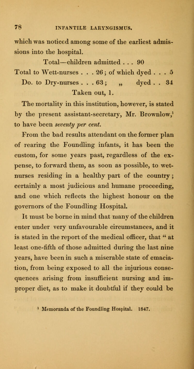 which was noticed among some of the earliest admis- sions into the hospital. Total—children admitted ... 90 Total to Wett-nurses . . . 26; of which dyed ... 5 Do. to Dry-nurses ... 63 ; „ dyed . . 34 Taken out, 1. The mortality in this institution, however, is stated by the present assistant-secretary, Mr. Brownlow,1 to have been seventy per cent. From the bad results attendant on the former plan of rearing the Foundling infants, it has been the custom, for some years past, regardless of the ex- pense, to forward them, as soon as possible, to wet- nurses residing in a healthy part of the country; certainly a most judicious and humane proceeding, and one which reflects the highest honour on the governors of the Foundling Hospital. It must be borne in mind that many of the children enter under very unfavourable circumstances, and it is stated in the report of the medical officer, that  at least one-fifth of those admitted during the last nine years, have been in such a miserable state of emacia- tion, from being exposed to all the injurious conse- quences arising from insufficient nursing and im- proper diet, as to make it doubtful if they could be 1 Memoranda of the Foundling Hospital. 1847.