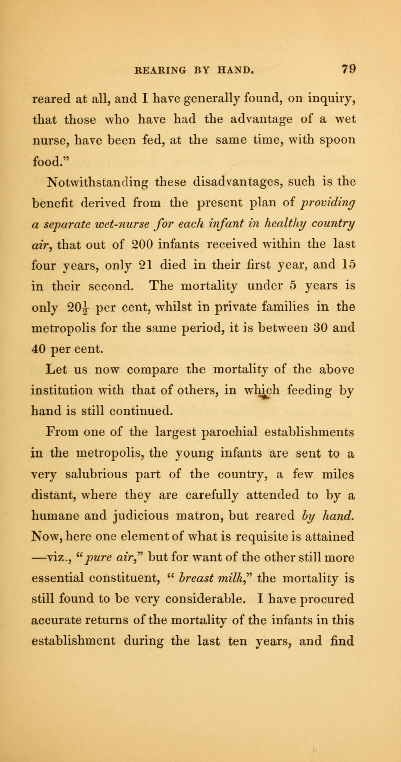 reared at all, and I have generally found, on inquiry, that those who have had the advantage of a wet nurse, have been fed, at the same time, with spoon food. Notwithstanding these disadvantages, such is the benefit derived from the present plan of providing a separate wet-nurse for each infant in healthy country air, that out of 200 infants received within the last four years, only 21 died in their first year, and 15 in their second. The mortality under 5 years is only 20J per cent, whilst in private families in the metropolis for the same period, it is between 30 and 40 per cent. Let us now compare the mortality of the above institution with that of others, in which feeding by hand is still continued. From one of the largest parochial establishments in the metropolis, the young infants are sent to a very salubrious part of the country, a few miles distant, where they are carefully attended to by a humane and judicious matron, but reared by hand. Now, here one element of what is requisite is attained —viz., pure air but for want of the other still more essential constituent,  breast milk the mortality is still found to be very considerable. I have procured accurate returns of the mortality of the infants in this establishment during the last ten years, and find