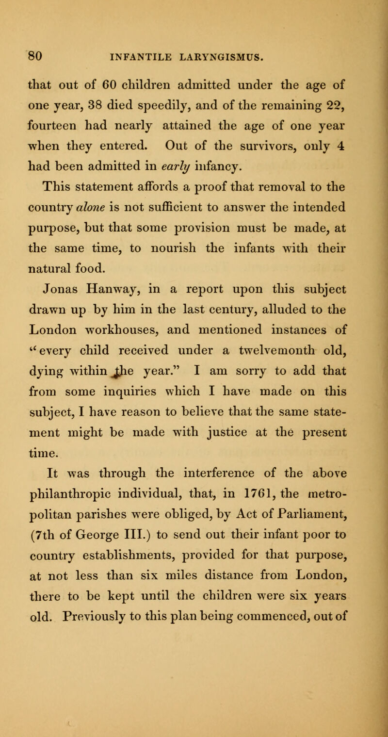 that out of 60 children admitted under the age of one year, 38 died speedily, and of the remaining 22, fourteen had nearly attained the age of one year when they entered. Out of the survivors, only 4 had been admitted in early infancy. This statement affords a proof that removal to the country alone is not sufficient to answer the intended purpose, but that some provision must be made, at the same time, to nourish the infants with their natural food. Jonas Hanway, in a report upon this subject drawn up by him in the last century, alluded to the London workhouses, and mentioned instances of u every child received under a twelvemonth old, dying within Jjie year. I am sorry to add that from some inquiries which I have made on this subject, I have reason to believe that the same state- ment might be made with justice at the present time. It was through the interference of the above philanthropic individual, that, in 1761, the metro- politan parishes were obliged, by Act of Parliament, (7th of George III.) to send out their infant poor to country establishments, provided for that purpose, at not less than six miles distance from London, there to be kept until the children were six years old. Previously to this plan being commenced, out of