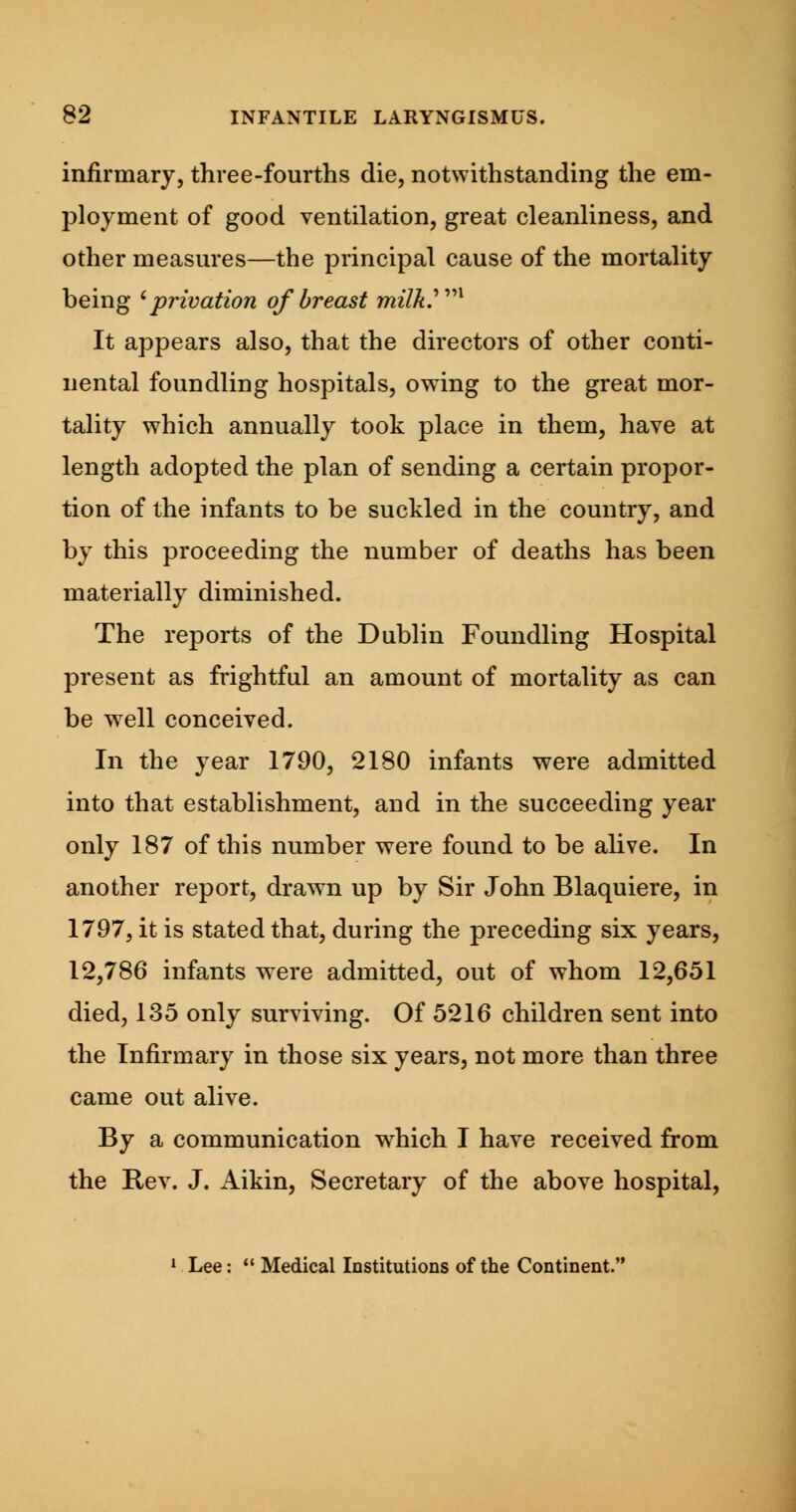 infirmary, three-fourths die, notwithstanding the em- ployment of good ventilation, great cleanliness, and other measures—the principal cause of the mortality being 'privation of breast milky1 It appears also, that the directors of other conti- nental foundling hospitals, owing to the great mor- tality which annually took place in them, have at length adopted the plan of sending a certain propor- tion of the infants to be suckled in the country, and by this proceeding the number of deaths has been materially diminished. The reports of the Dublin Foundling Hospital present as frightful an amount of mortality as can be well conceived. In the year 1790, 2180 infants were admitted into that establishment, and in the succeeding year only 187 of this number were found to be alive. In another report, drawn up by Sir John Blaquiere, in 1797, it is stated that, during the preceding six years, 12,786 infants were admitted, out of whom 12,651 died, 135 only surviving. Of 5216 children sent into the Infirmary in those six years, not more than three came out alive. By a communication which I have received from the Rev. J. Aikin, Secretary of the above hospital, 1 Lee:  Medical Institutions of the Continent.