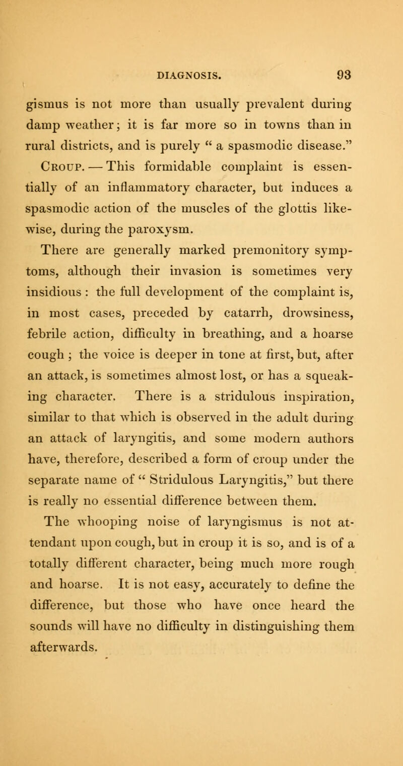 gismus is not more than usually prevalent during damp weather; it is far more so in towns than in rural districts, and is purely  a spasmodic disease. Croup. — This formidable complaint is essen- tially of an inflammatory character, but induces a spasmodic action of the muscles of the glottis like- wise, during the paroxysm. There are generally marked premonitory symp- toms, although their invasion is sometimes very insidious : the full development of the complaint is, in most cases, preceded by catarrh, drowsiness, febrile action, difficulty in breathing, and a hoarse cough ; the voice is deeper in tone at first, but, after an attack, is sometimes almost lost, or has a squeak- ing character. There is a stridulous inspiration, similar to that which is observed in the adult during an attack of laryngitis, and some modern authors have, therefore, described a form of croup under the separate name of  Stridulous Laryngitis, but there is really no essential difference between them. The whooping noise of laryngismus is not at- tendant upon cough, but in croup it is so, and is of a totally different character, being much more rough and hoarse. It is not easy, accurately to define the difference, but those who have once heard the sounds will have no difficulty in distinguishing them afterwards.