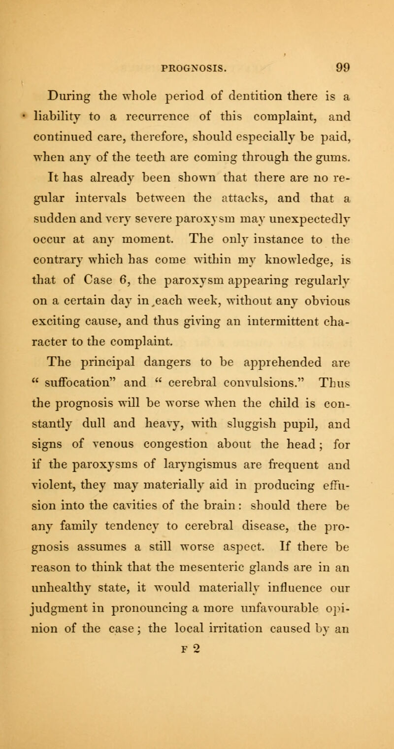 During the whole period of dentition there is a liability to a recurrence of this complaint, and continued care, therefore, should especially be paid, when any of the teeth are coming through the gums. It has already been shown that there are no re- gular intervals between the attacks, and that a sudden and very severe paroxysm may unexpectedly occur at any moment. The only instance to the contrary which has come within my knowledge, is that of Case 6, the paroxysm appearing regularly on a certain day in,each week, without any obvious exciting cause, and thus giving an intermittent cha- racter to the complaint. The principal dangers to be apprehended are  suffocation and  cerebral convulsions. Thus the prognosis will be worse when the child is con- stantly dull and heavy, with sluggish pupil, and signs of venous congestion about the head; for if the paroxysms of laryngismus are frequent and violent, they may materially aid in producing effu- sion into the cavities of the brain: should there be any family tendency to cerebral disease, the pro- gnosis assumes a still worse aspect. If there be reason to think that the mesenteric glands are in an unhealthy state, it would materially influence our judgment in pronouncing a more unfavourable opi- nion of the case; the local irritation caused by an f 2