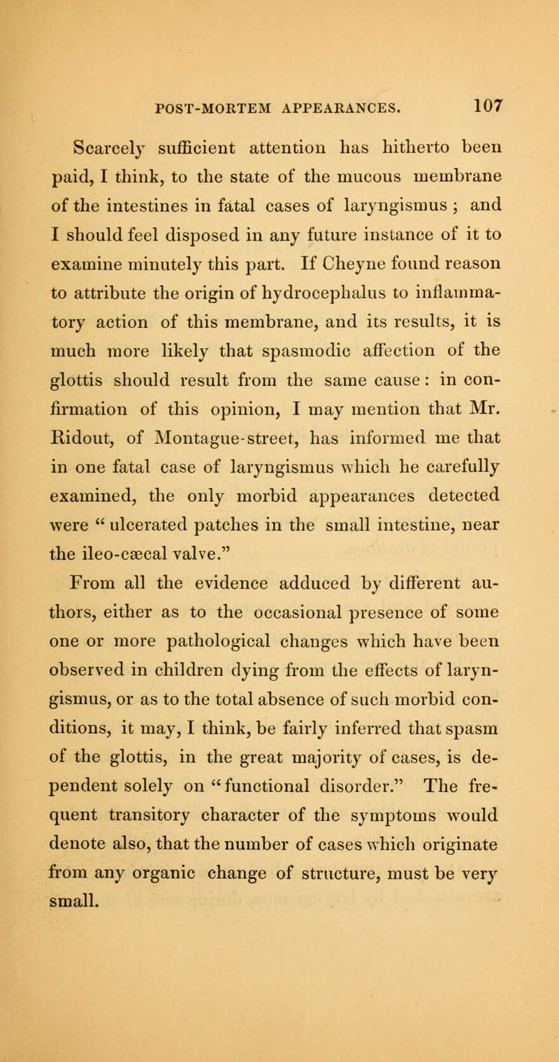 Scarcely sufficient attention has hitherto been paid, I think, to the state of the mucous membrane of the intestines in fatal cases of laryngismus ; and I should feel disposed in any future instance of it to examine minutely this part. If Cheyne found reason to attribute the origin of hydrocephalus to inflamma- tory action of this membrane, and its results, it is much more likely that spasmodic affection of the glottis should result from the same cause: in con- firmation of this opinion, I may mention that Mr. Ridout, of Montague-street, has informed me that in one fatal case of laryngismus which he carefully examined, the only morbid appearances detected were  ulcerated patches in the small intestine, near the ileo-csecal valve. From all the evidence adduced by different au- thors, either as to the occasional presence of some one or more pathological changes which have been observed in children dying from the effects of laryn- gismus, or as to the total absence of such morbid con- ditions, it may, I think, be fairly inferred that spasm of the glottis, in the great majority of cases, is de- pendent solely on functional disorder. The fre- quent transitory character of the symptoms would denote also, that the number of cases which originate from any organic change of structure, must be very small.