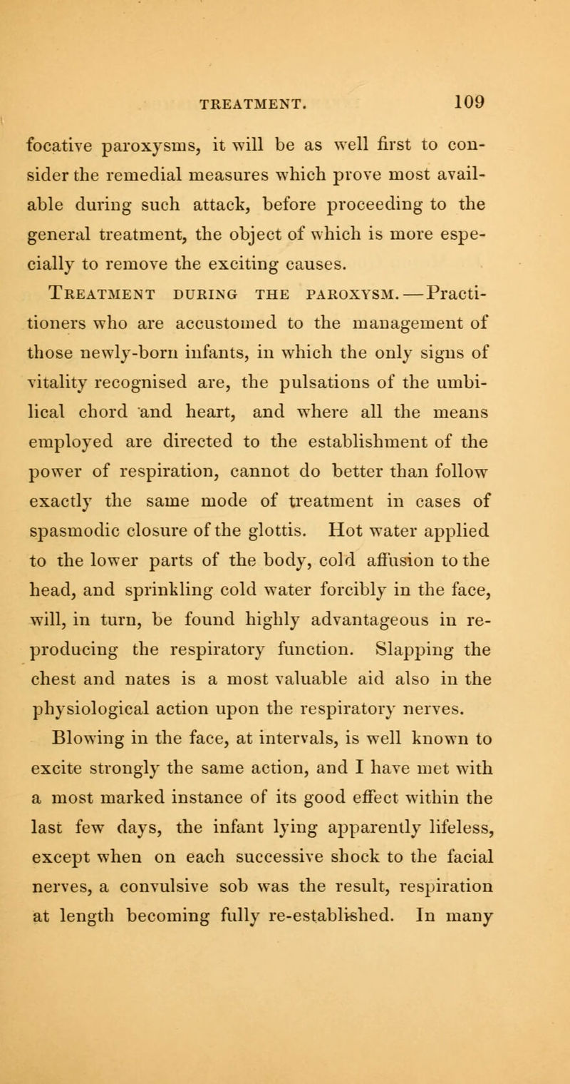 focative paroxysms, it will be as well first to con- sider the remedial measures which prove most avail- able during such attack, before proceeding to the general treatment, the object of which is more espe- cially to remove the exciting causes. Treatment during the paroxysm.—Practi- tioners who are accustomed to the management of those newly-born infants, in which the only signs of vitality recognised are, the pulsations of the umbi- lical chord and heart, and where all the means employed are directed to the establishment of the power of respiration, cannot do better than follow exactly the same mode of treatment in cases of spasmodic closure of the glottis. Hot water applied to the lower parts of the body, cold affusion to the head, and sprinkling cold water forcibly in the face, will, in turn, be found highly advantageous in re- producing the respiratory function. Slapping the chest and nates is a most valuable aid also in the physiological action upon the respiratory nerves. Blowing in the face, at intervals, is well known to excite strongly the same action, and I have met with a most marked instance of its good effect within the last few days, the infant lying apparently lifeless, except when on each successive shock to the facial nerves, a convulsive sob was the result, respiration at length becoming fully re-establkhed. In many