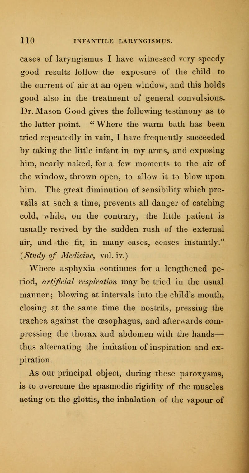 cases of laryngismus I have witnessed very speedy good results follow the exposure of the child to the current of air at an open window, and this holds good also in the treatment of general convulsions. Dr. Mason Good gives the following testimony as to the latter point.  Where the warm bath has been tried repeatedly in vain, I have frequently succeeded by taking the little infant in my arms, and exposing him, nearly naked, for a few moments to the air of the window, thrown open, to allow it to blow upon him. The great diminution of sensibility which pre- vails at such a time, prevents all danger of catching cold, while, on the contrary, the little patient is usually revived by the sudden rush of the external air, and the fit, in many cases, ceases instantly. (Study of Medicine, vol. iv.) Where asphyxia continues for a lengthened pe- riod, artificial respiration may be tried in the usual manner; blowing at intervals into the child's mouth, closing at the same time the nostrils, pressing the trachea against the oesophagus, and afterwards com- pressing the thorax and abdomen with the hands— thus alternating the imitation of inspiration and ex- piration. As our principal object, during these paroxysms, is to overcome the spasmodic rigidity of the muscles acting on the glottis, the inhalation of the vapour of