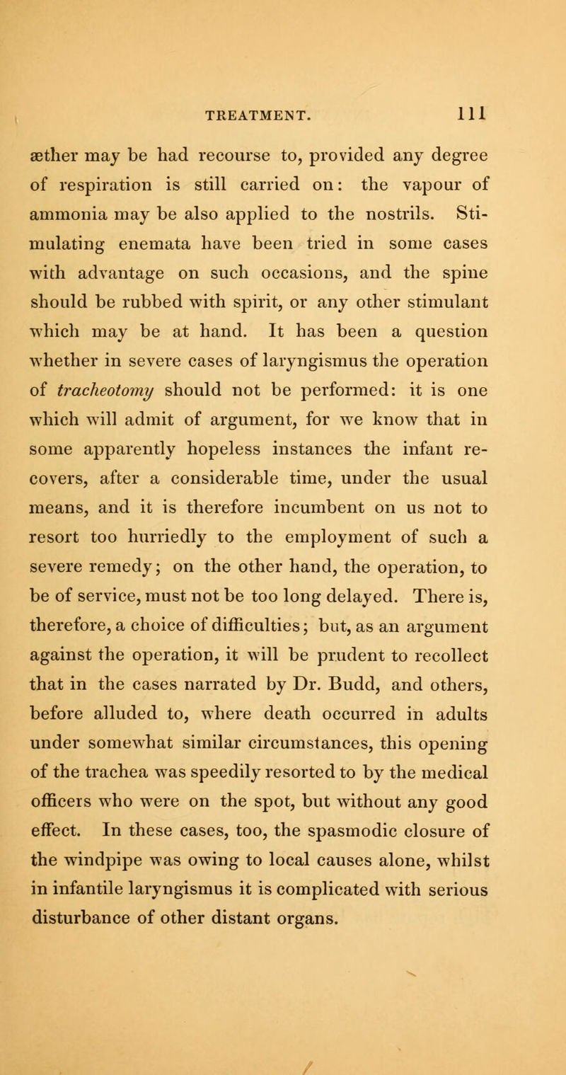 aether may be had recourse to, provided any degree of respiration is still carried on: the vapour of ammonia may be also applied to the nostrils. Sti- mulating enemata have been tried in some cases with advantage on such occasions, and the spine should be rubbed with spirit, or any other stimulant which may be at hand. It has been a question whether in severe cases of laryngismus the operation of tracheotomy should not be performed: it is one which will admit of argument, for we know that in some apparently hopeless instances the infant re- covers, after a considerable time, under the usual means, and it is therefore incumbent on us not to resort too hurriedly to the employment of such a severe remedy; on the other hand, the operation, to be of service, must not be too long delayed. There is, therefore, a choice of difficulties; but, as an argument against the operation, it will be prudent to recollect that in the cases narrated by Dr. Budd, and others, before alluded to, where death occurred in adults under somewhat similar circumstances, this opening of the trachea was speedily resorted to by the medical officers who were on the spot, but without any good effect. In these cases, too, the spasmodic closure of the windpipe was owing to local causes alone, whilst in infantile laryngismus it is complicated with serious disturbance of other distant organs.