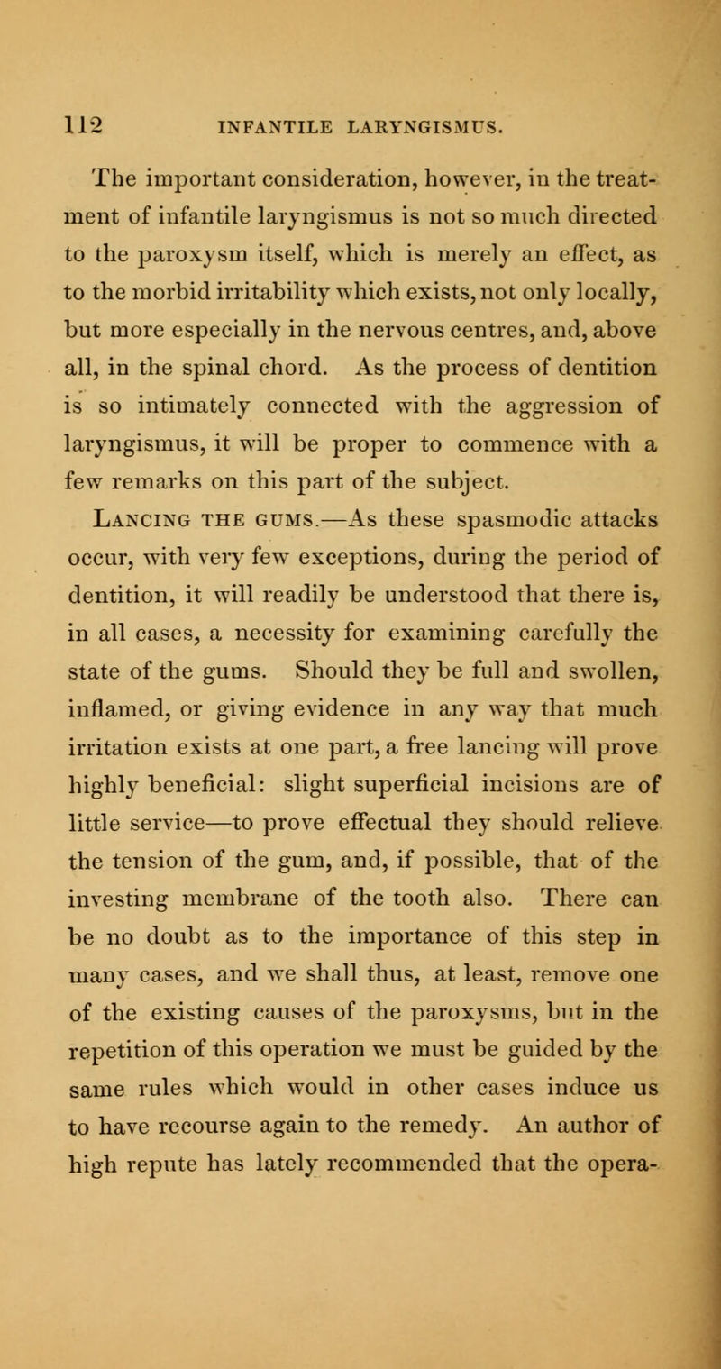 The important consideration, however, in the treat- ment of infantile laryngismus is not so much directed to the paroxysm itself, which is merely an effect, as to the morbid irritability which exists, not only locally, but more especially in the nervous centres, and, above all, in the spinal chord. As the process of dentition is so intimately connected with the aggression of laryngismus, it will be proper to commence with a few remarks on this part of the subject. Lancing the gums.—As these spasmodic attacks occur, with very few^ exceptions, during the period of dentition, it will readily be understood that there is, in all cases, a necessity for examining carefully the state of the gums. Should they be full and swollen, inflamed, or giving evidence in any way that much irritation exists at one part, a free lancing will prove highly beneficial: slight superficial incisions are of little service—to prove effectual they should relieve the tension of the gum, and, if possible, that of the investing membrane of the tooth also. There can be no doubt as to the importance of this step in many cases, and we shall thus, at least, remove one of the existing causes of the paroxysms, but in the repetition of this operation we must be guided by the same rules which would in other cases induce us to have recourse again to the remedy. An author of high repute has lately recommended that the opera-