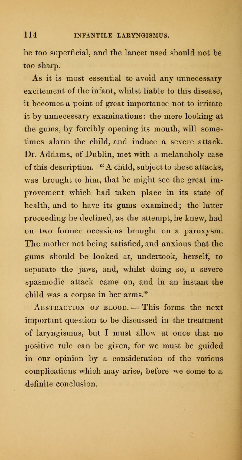 be too superficial, and the lancet used should not be too sharp. As it is most essential to avoid any unnecessary excitement of the infant, whilst liable to this disease, it becomes a point of great importance not to irritate it by unnecessary examinations: the mere looking at the gums, by forcibly opening its mouth, will some- times alarm the child, and induce a severe attack. Dr. Addams, of Dublin, met with a melancholy case of this description.  A child, subject to these attacks, was brought to him, that he might see the great im- provement which had taken place in its state of health, and to have its gums examined; the latter proceeding he declined, as the attempt, he knew, had on two former occasions brought on a paroxysm. The mother not being satisfied, and anxious that the gums should be looked at, undertook, herself, to separate the jaws, and, whilst doing so, a severe spasmodic attack came on, and in an instant the child was a corpse in her arms. Abstraction of blood. — This forms the next important question to be discussed in the treatment of laryngismus, but I must allow at once that no positive rule can be given, for we must be guided in our opinion by a consideration of the various complications which may arise, before we come to a definite conclusion.