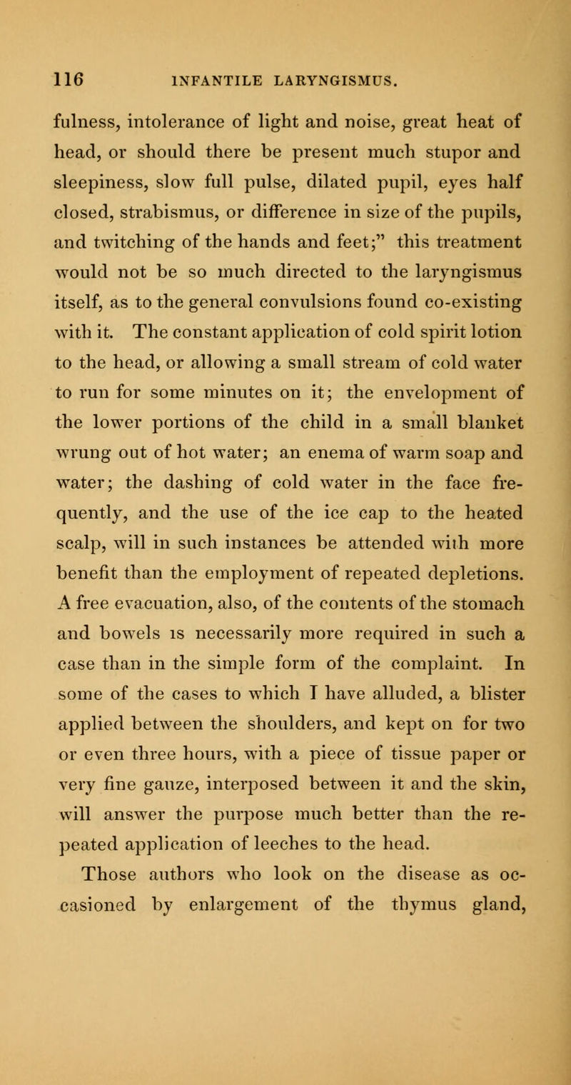 fulness, intolerance of light and noise, great heat of head, or should there be present much stupor and sleepiness, slow full pulse, dilated pupil, eyes half closed, strabismus, or difference in size of the pupils, and twitching of the hands and feet; this treatment would not be so much directed to the laryngismus itself, as to the general convulsions found co-existing with it. The constant application of cold spirit lotion to the head, or allowing a small stream of cold water to run for some minutes on it; the envelopment of the lower portions of the child in a small blanket wrung out of hot water; an enema of warm soap and water; the dashing of cold water in the face fre- quently, and the use of the ice cap to the heated scalp, will in such instances be attended with more benefit than the employment of repeated depletions. A free evacuation, also, of the contents of the stomach and bowels is necessarily more required in such a case than in the simple form of the complaint. In some of the cases to which T have alluded, a blister applied between the shoulders, and kept on for two or even three hours, with a piece of tissue paper or very fine gauze, interposed between it and the skin, will answer the purpose much better than the re- peated application of leeches to the head. Those authors who look on the disease as oc- casioned by enlargement of the thymus gland,