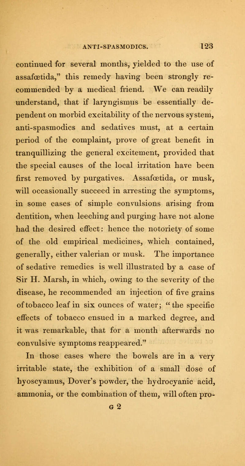 continued for several months, yielded to the use of assafcetida, this remedy having been strongly re- commended by a medical friend. We can readily understand, that if laryngismus be essentially de- pendent on morbid excitability of the nervous system, anti-spasmodics and sedatives must, at a certain period of the complaint, prove of great benefit in tranquillizing the general excitement, provided that the special causes of the local irritation have been first removed by purgatives. Assafcetida, or musk, will occasionally succeed in arresting the symptoms, in some cases of simple convulsions arising from dentition, when leeching and purging have not alone had the desired effect: hence the notoriety of some of the old empirical medicines, which contained, generally, either valerian or musk. The importance of sedative remedies is well illustrated by a case of Sir H. Marsh, in which, owing to the severity of the disease, he recommended an injection of five grains of tobacco leaf in six ounces of water; the specific effects of tobacco ensued in a marked degree, and it was remarkable, that for a month afterwards no convulsive symptoms reappeared. In those cases where the bowels are in a very irritable state, the exhibition of a small dose of hyoscyamus, Dover's powder, the hydrocyanic acid, ammonia, or the combination of them, will often pro- g2