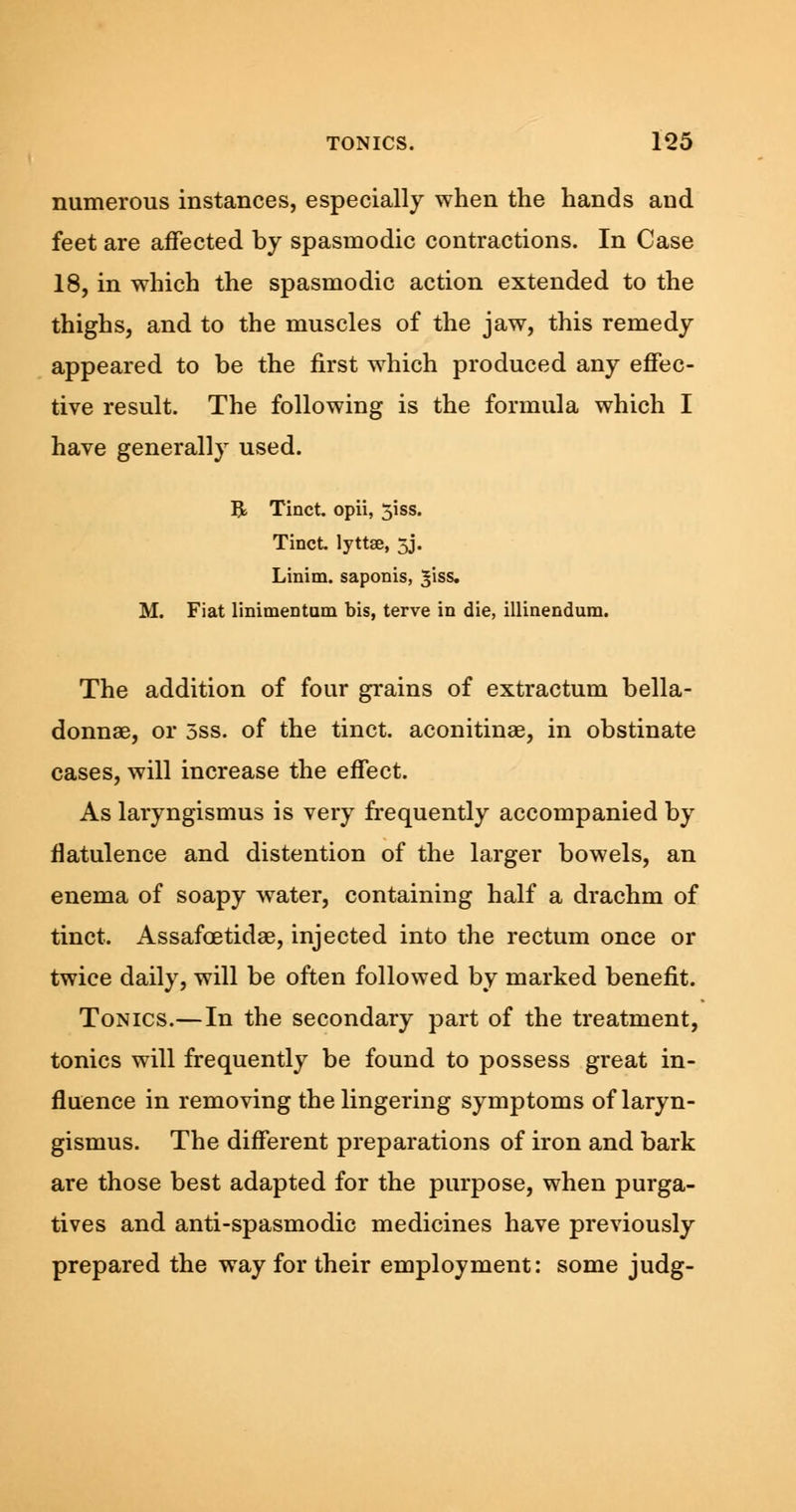 numerous instances, especially when the hands and feet are affected by spasmodic contractions. In Case 18, in which the spasmodic action extended to the thighs, and to the muscles of the jaw, this remedy appeared to be the first which produced any effec- tive result. The following is the formula which I have generally used. B> Tinct. opii, 51SS. Tinct. lyttee, 5J. Linim. saponis, ^iss. M. Fiat linimentum bis, terve in die, illinendum. The addition of four grains of extractum bella- donnas, or 5ss. of the tinct. aconitinae, in obstinate cases, will increase the effect. As laryngismus is very frequently accompanied by flatulence and distention of the larger bowels, an enema of soapy water, containing half a drachm of tinct. Assafoetidae, injected into the rectum once or twice daily, will be often followed by marked benefit. Tonics.—In the secondary part of the treatment, tonics will frequently be found to possess great in- fluence in removing the lingering symptoms of laryn- gismus. The different preparations of iron and bark are those best adapted for the purpose, when purga- tives and anti-spasmodic medicines have previously prepared the way for their employment: some judg-