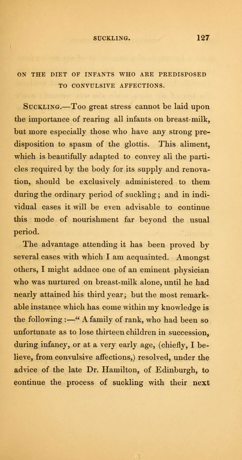 ON THE DIET OF INFANTS WHO ARE PREDISPOSED TO CONVULSIVE AFFECTIONS. Suckling.—Too great stress cannot be laid upon the importance of rearing all infants on breast-milk, but more especially those who have any strong pre- disposition to spasm of the glottis. This aliment, which is beautifully adapted to convey all the parti- cles required by the body for its supply and renova- tion, should be exclusively administered to them during the ordinary period of suckling; and in indi- vidual cases it will be even advisable to continue this mode of nourishment far beyond the usual period. The advantage attending it has been proved by several cases with which I am acquainted. Amongst others, I might adduce one of an eminent physician who was nurtured on breast-milk alone, until he had nearly attained his third year; but the most remark- able instance which has come within my knowledge is the following:— A family of rank, who had been so unfortunate as to lose thirteen children in succession, during infancy, or at a very early age, (chiefly, I be- lieve, from convulsive affections,) resolved, under the advice of the late Dr. Hamilton, of Edinburgh, to continue the process of suckling with their next