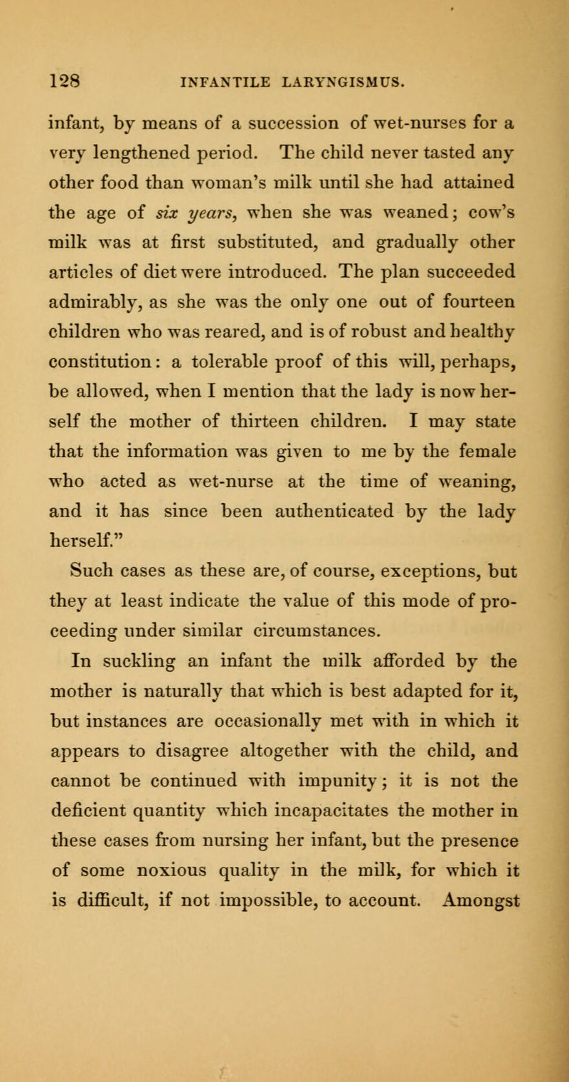 infant, by means of a succession of wet-nurses for a very lengthened period. The child never tasted any other food than woman's milk until she had attained the age of six years, when she was weaned; cow's milk was at first substituted, and gradually other articles of diet were introduced. The plan succeeded admirably, as she was the only one out of fourteen children who was reared, and is of robust and healthy constitution: a tolerable proof of this will, perhaps, be allowed, when I mention that the lady is now her- self the mother of thirteen children. I may state that the information was given to me by the female who acted as wet-nurse at the time of weaning, and it has since been authenticated by the lady herself. Such cases as these are, of course, exceptions, but they at least indicate the value of this mode of pro- ceeding under similar circumstances. In suckling an infant the milk afforded by the mother is naturally that which is best adapted for it, but instances are occasionally met with in which it appears to disagree altogether with the child, and cannot be continued with impunity; it is not the deficient quantity which incapacitates the mother in these cases from nursing her infant, but the presence of some noxious quality in the milk, for which it is difficult, if not impossible, to account. Amongst