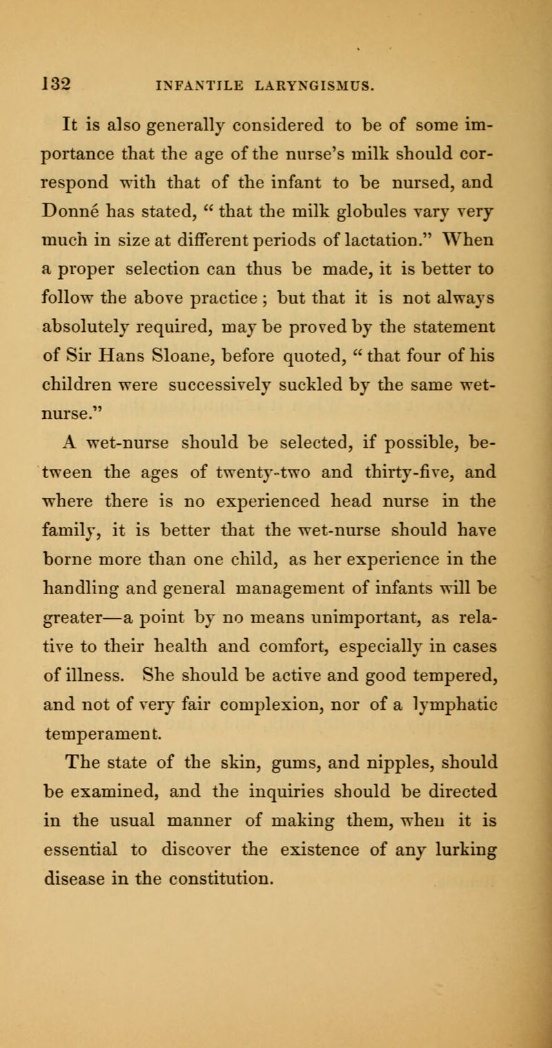 It is also generally considered to be of some im- portance that the age of the nurse's milk should cor- respond with that of the infant to be nursed, and Donne has stated,  that the milk globules vary very much in size at different periods of lactation. When a proper selection can thus be made, it is better to follow the above practice ; but that it is not always absolutely required, may be proved by the statement of Sir Hans Sloane, before quoted,  that four of his children were successively suckled by the same wet- nurse. A wet-nurse should be selected, if possible, be- tween the ages of twenty-two and thirty-five, and where there is no experienced head nurse in the family, it is better that the wet-nurse should have borne more than one child, as her experience in the handling and general management of infants will be greater—a point by no means unimportant, as rela- tive to their health and comfort, especially in cases of illness. She should be active and good tempered, and not of very fair complexion, nor of a lymphatic temperament. The state of the skin, gums, and nipples, should be examined, and the inquiries should be directed in the usual manner of making them, when it is essential to discover the existence of any lurking disease in the constitution.