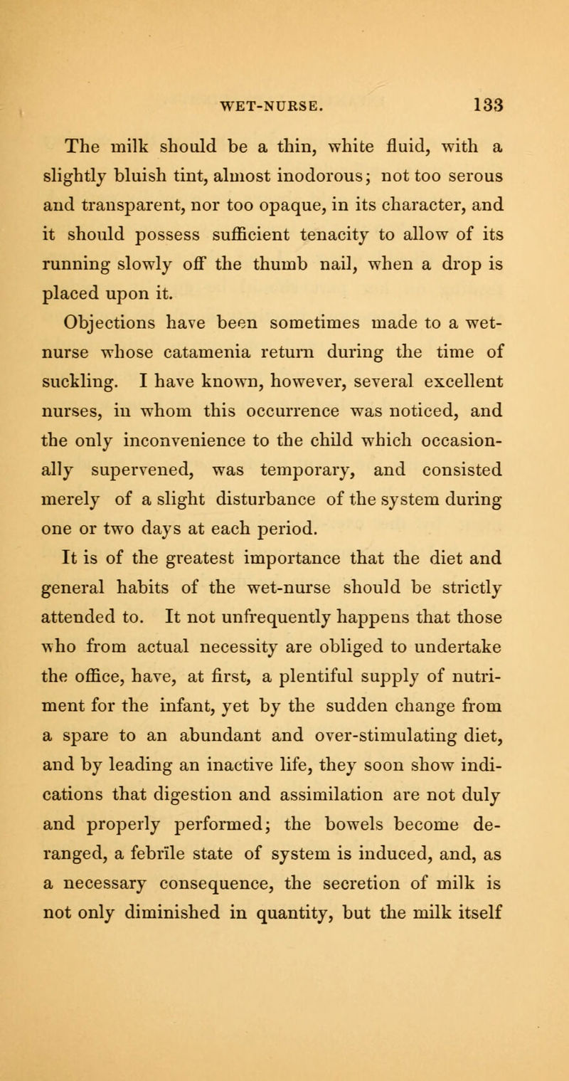 The milk should be a thin, white fluid, with a slightly bluish tint, almost inodorous; not too serous and transparent, nor too opaque, in its character, and it should possess sufficient tenacity to allow of its running slowly off the thumb nail, when a drop is placed upon it. Objections have been sometimes made to a wet- nurse whose catamenia return during the time of suckling. I have known, however, several excellent nurses, in whom this occurrence was noticed, and the only inconvenience to the child which occasion- ally supervened, was temporary, and consisted merely of a slight disturbance of the system during one or two days at each period. It is of the greatest importance that the diet and general habits of the wet-nurse should be strictly attended to. It not unfrequently happens that those who from actual necessity are obliged to undertake the office, have, at first, a plentiful supply of nutri- ment for the infant, yet by the sudden change from a spare to an abundant and over-stimulating diet, and by leading an inactive life, they soon show indi- cations that digestion and assimilation are not duly and properly performed; the bowels become de- ranged, a febrile state of system is induced, and, as a necessary consequence, the secretion of milk is not only diminished in quantity, but the milk itself