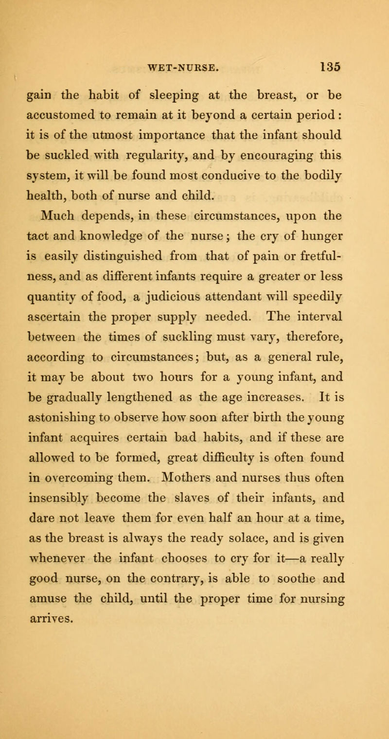 gain the habit of sleeping at the breast, or be accustomed to remain at it beyond a certain period : it is of the utmost importance that the infant should be suckled with regularity, and by encouraging this system, it will be found most conducive to the bodily health, both of nurse and child. Much depends, in these circumstances, upon the tact and knowledge of the nurse; the cry of hunger is easily distinguished from that of pain or fretful- ness, and as different infants require a greater or less quantity of food, a judicious attendant will speedily ascertain the proper supply needed. The interval between the times of suckling must vary, therefore, according to circumstances; but, as a general rule, it may be about two hours for a young infant, and be gradually lengthened as the age increases. It is astonishing to observe how soon after birth the young infant acquires certain bad habits, and if these are allowed to be formed, great difficulty is often found in overcoming them. Mothers and nurses thus often insensibly become the slaves of their infants, and dare not leave them for even half an hour at a time, as the breast is always the ready solace, and is given whenever the infant chooses to cry for it—a really good nurse, on the contrary, is able to soothe and amuse the child, until the proper time for nursing arrives.