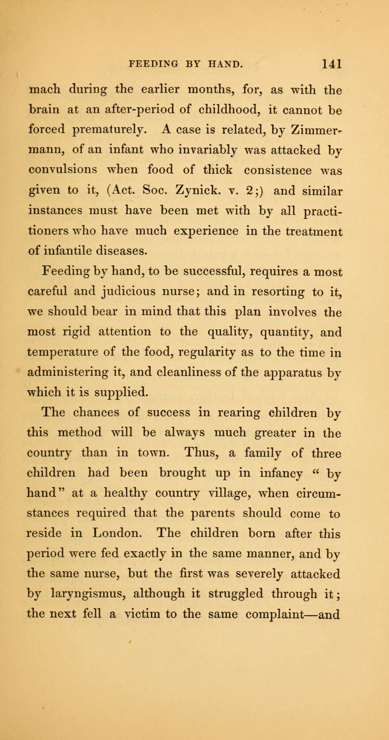 mach during the earlier months, for, as with the brain at an after-period of childhood, it cannot be forced prematurely. A case is related, by Zimmer- mann, of an infant who invariably was attacked by convulsions when food of thick consistence was given to it, (Act. Soc. Zynick. v. 2;) and similar instances must have been met with by all practi- tioners who have much experience in the treatment of infantile diseases. Feeding by hand, to be successful, requires a most careful and judicious nurse; and in resorting to it, we should bear in mind that this plan involves the most rigid attention to the quality, quantity, and temperature of the food, regularity as to the time in administering it, and cleanliness of the apparatus by which it is supplied. The chances of success in rearing children by this method will be always much greater in the country than in town. Thus, a family of three children had been brought up in infancy  by hand at a healthy country village, when circum- stances required that the parents should come to reside in London. The children born after this period were fed exactly in the same manner, and by the same nurse, but the first was severely attacked by laryngismus, although it struggled through it; the next fell a victim to the same complaint—and