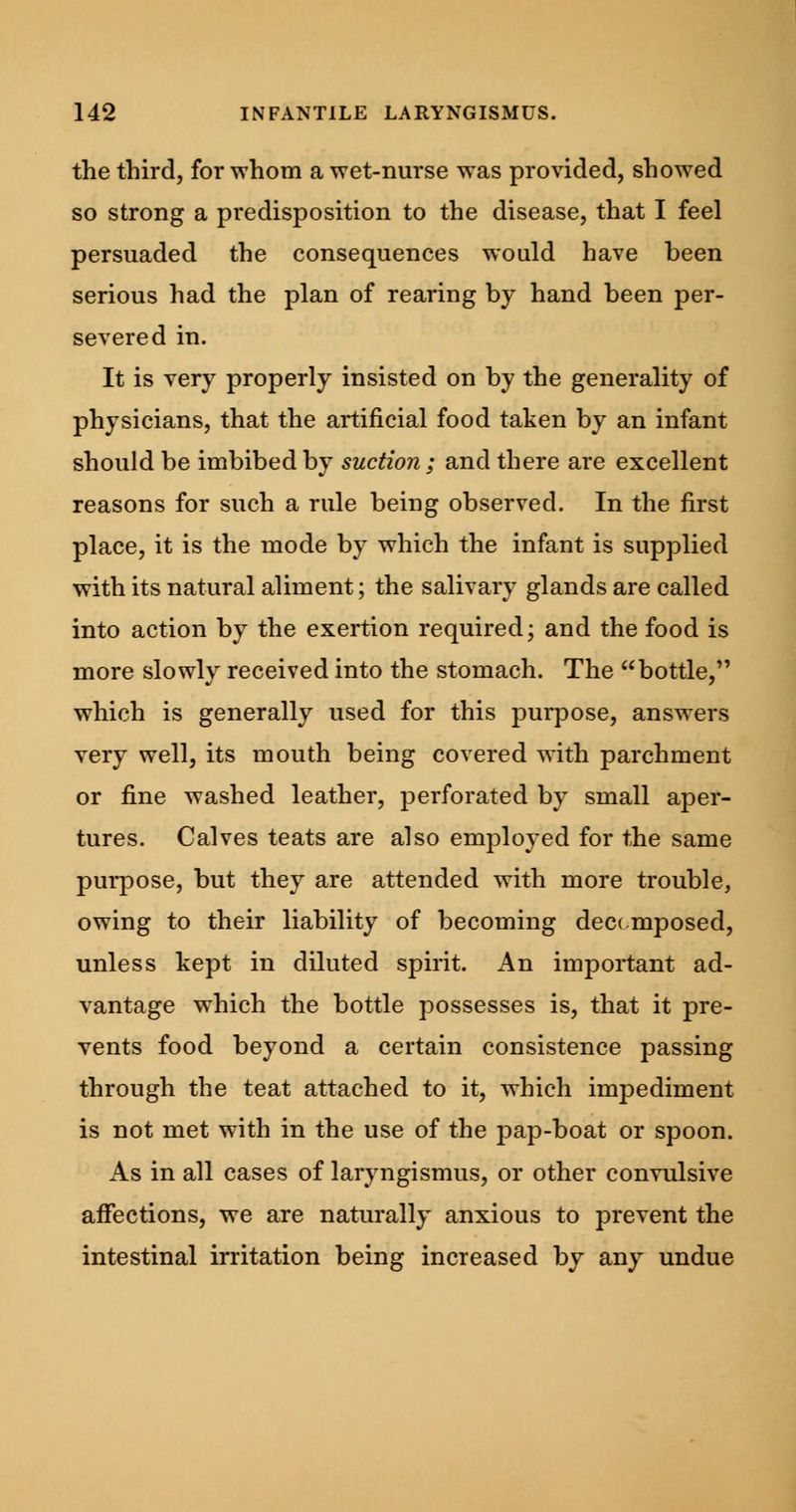 the third, for whom a wet-nurse was provided, showed so strong a predisposition to the disease, that I feel persuaded the consequences would have been serious had the plan of rearing by hand been per- severed in. It is very properly insisted on by the generality of physicians, that the artificial food taken by an infant should be imbibed by suction ; and there are excellent reasons for such a rule being observed. In the first place, it is the mode by which the infant is supplied with its natural aliment; the salivary glands are called into action by the exertion required; and the food is more slowly received into the stomach. The bottle, which is generally used for this purpose, answers very well, its mouth being covered with parchment or fine washed leather, perforated by small aper- tures. Calves teats are also employed for the same purpose, but they are attended with more trouble, owing to their liability of becoming decomposed, unless kept in diluted spirit. An important ad- vantage which the bottle possesses is, that it pre- vents food beyond a certain consistence passing through the teat attached to it, which impediment is not met with in the use of the pap-boat or spoon. As in all cases of laryngismus, or other convulsive affections, we are naturally anxious to prevent the intestinal irritation being increased by any undue