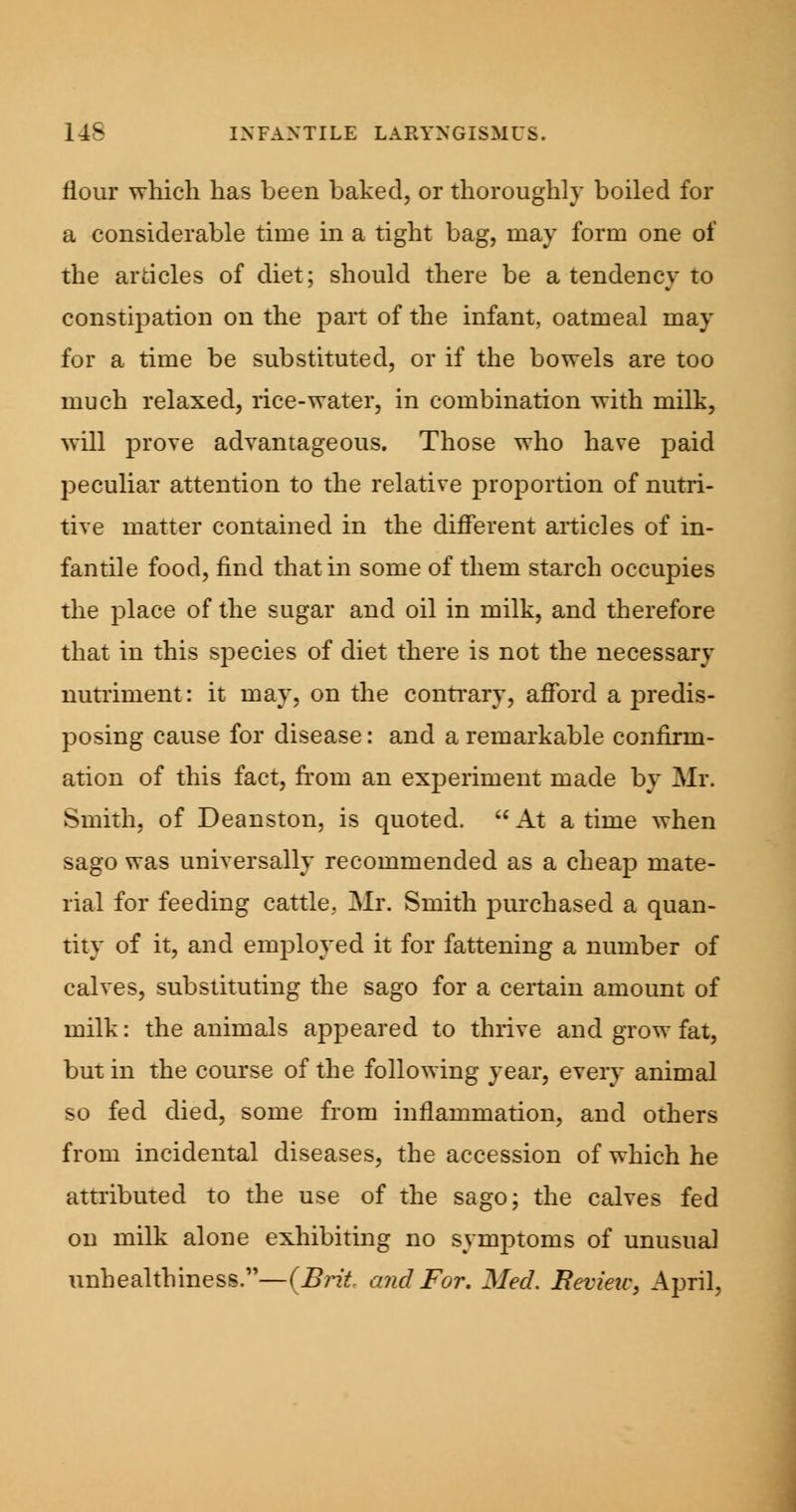 flour which has been baked, or thoroughly boiled for a considerable time in a tight bag, may form one of the articles of diet; should there be a tendency to constipation on the part of the infant, oatmeal may for a time be substituted, or if the bowels are too much relaxed, rice-water, in combination with milk, will prove advantageous. Those who have paid peculiar attention to the relative proportion of nutri- tive matter contained in the different articles of in- fantile food, find that in some of them starch occupies the place of the sugar and oil in milk, and therefore that in this species of diet there is not the necessary nutriment: it may, on the contrary, afford a predis- posing cause for disease: and a remarkable confirm- ation of this fact, from an experiment made by Mr. Smith, of Deanston, is quoted.  At a time when sago was universally recommended as a cheap mate- rial for feeding cattle. Mr. Smith purchased a quan- tity of it, and employed it for fattening a number of calves, substituting the sago for a certain amount of milk: the animals appeared to thrive and grow fat, but in the course of the following year, every animal so fed died, some from inflammation, and others from incidental diseases, the accession of which he attributed to the use of the sago; the calves fed on milk alone exhibiting no symptoms of unusual unhealthiness.—{Brit, and For. Med. Review, April,