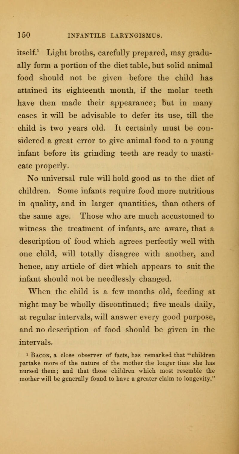 itself.1 Light broths, carefully prepared, may gradu- ally form a portion of the diet table, but solid animal food should not be given before the child has attained its eighteenth month, if the molar teeth have then made their appearance; but in many cases it will be advisable to defer its use, till the child is two years old. It certainly must be con- sidered a great error to give animal food to a young infant before its grinding teeth are ready to masti- cate properly. Xo universal rule will hold good as to the diet of children. Some infants require food more nutritious in quality, and in larger quantities, than others of the same age. Those who are much accustomed to witness the treatment of infants, are aware, that a description of food which agrees perfectly well with one child, will totally disagree with another, and hence, any article of diet which appears to suit the infant should not be needlessly changed. When the child is a few months old, feeding at night maybe wholly discontinued; five meals daily, at regular intervals, will answer every good purpose, and no description of food should be given in the intervals. 1 Bacon, a close observer of facts, has remarked that children partake more of the nature of the mother the longer time she has nursed them; and that those children which most resemble the mother will be generally found to have a greater claim to longevity.