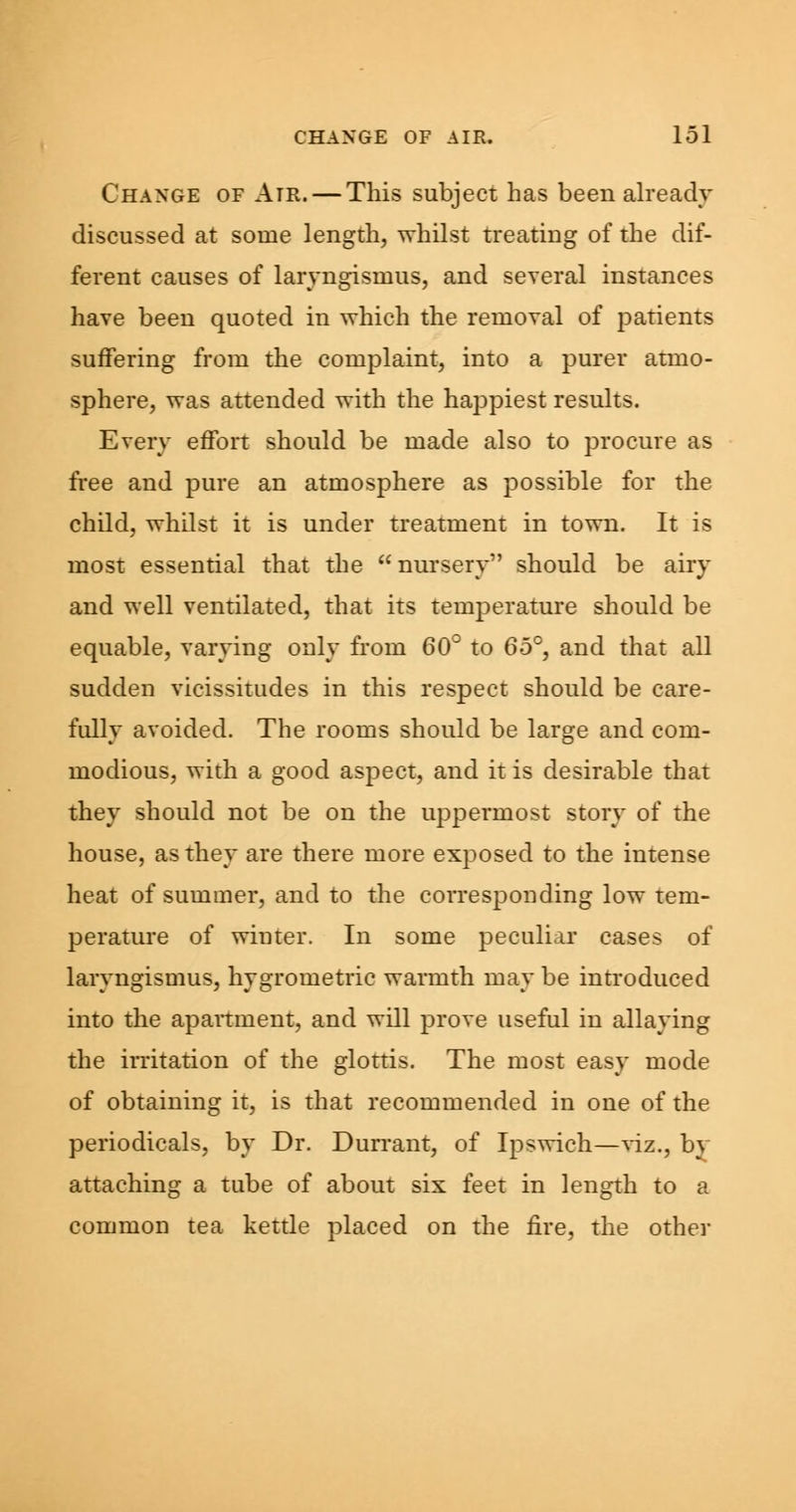 Change of Atr. — This subject has been already discussed at some length, whilst treating of the dif- ferent causes of laryngismus, and several instances have been quoted in which the removal of patients suffering from the complaint, into a purer atmo- sphere, was attended with the happiest results. Every effort should be made also to procure as free and pure an atmosphere as possible for the child, whilst it is under treatment in town. It is most essential that the nursery should be airy and well ventilated, that its temperature should be equable, varying only from 60° to 65°, and that all sudden vicissitudes in this respect should be care- fully avoided. The rooms should be large and com- modious, with a good aspect, and it is desirable that they should not be on the uppermost story of the house, as they are there more exposed to the intense heat of summer, and to the corresponding low tem- perature of winter. In some peculiar cases of laryngismus, hygrometric warmth may be introduced into the apartment, and will prove useful in allaying the irritation of the glottis. The most easy mode of obtaining it, is that recommended in one of the periodicals, by Dr. Durrant, of Ipswich—viz., by attaching a tube of about six feet in length to a common tea kettle placed on the fire, the other
