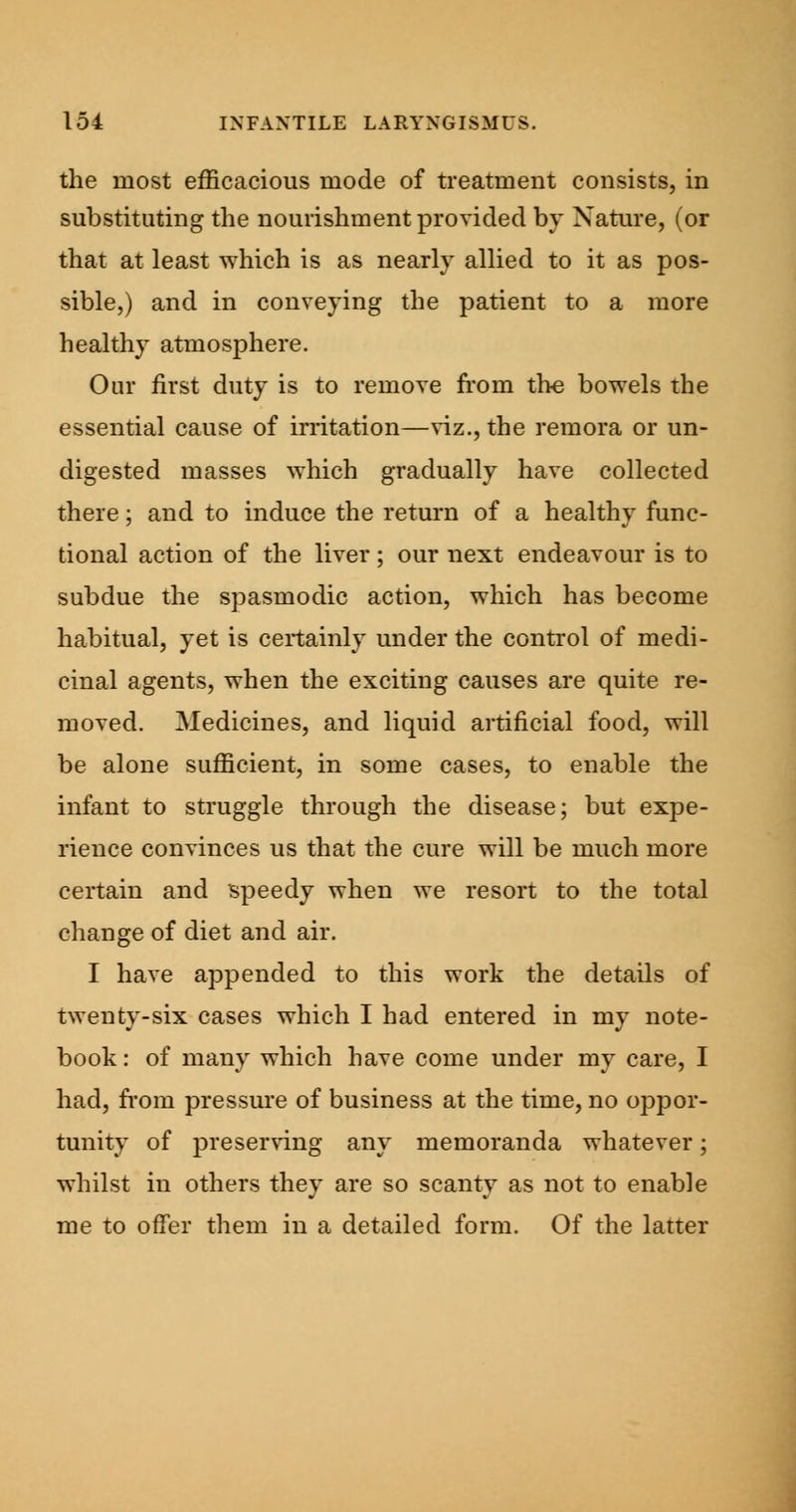 the most efficacious mode of treatment consists, in substituting the nourishment provided by Nature, (or that at least which is as nearly allied to it as pos- sible,) and in conveying the patient to a more healthy atmosphere. Our first duty is to remove from the bowels the essential cause of irritation—viz., the remora or un- digested masses which gradually have collected there; and to induce the return of a healthy func- tional action of the liver; our next endeavour is to subdue the spasmodic action, which has become habitual, yet is certainly under the control of medi- cinal agents, when the exciting causes are quite re- moved. Medicines, and liquid artificial food, will be alone sufficient, in some cases, to enable the infant to struggle through the disease; but expe- rience convinces us that the cure will be much more certain and speedy when we resort to the total change of diet and air. I have appended to this work the details of twenty-six cases which I had entered in my note- book : of many which have come under my care, I had, from pressure of business at the time, no oppor- tunity of preserving any memoranda whatever; whilst in others they are so scanty as not to enable me to offer them in a detailed form. Of the latter