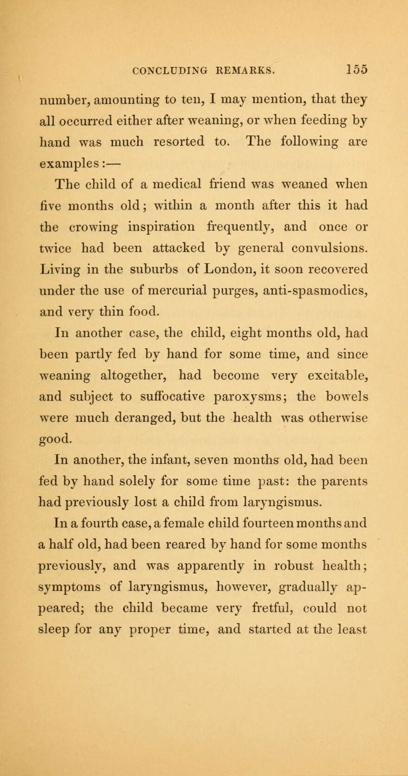 number, amounting to ten, I may mention, that they all occurred either after weaning, or when feeding by hand was much resorted to. The following are examples:— The child of a medical friend was weaned when five months old; within a month after this it had the crowing inspiration frequently, and once or twice had been attacked by general convulsions. Living in the suburbs of London, it soon recovered under the use of mercurial purges, anti-spasmodics, and very thin food. In another case, the child, eight months old, had been partly fed by hand for some time, and since weaning altogether, had become very excitable, and subject to suffocative paroxysms; the bowels were much deranged, but the health was otherwise good. In another, the infant, seven months old, had been fed by hand solely for some time past: the parents had previously lost a child from laryngismus. In a fourth case, a female child fourteen months and a half old, had been reared by hand for some months previously, and was apparently in robust health; symptoms of laryngismus, however, gradually ap- peared; the child became very fretful, could not sleep for any proper time, and started at the least