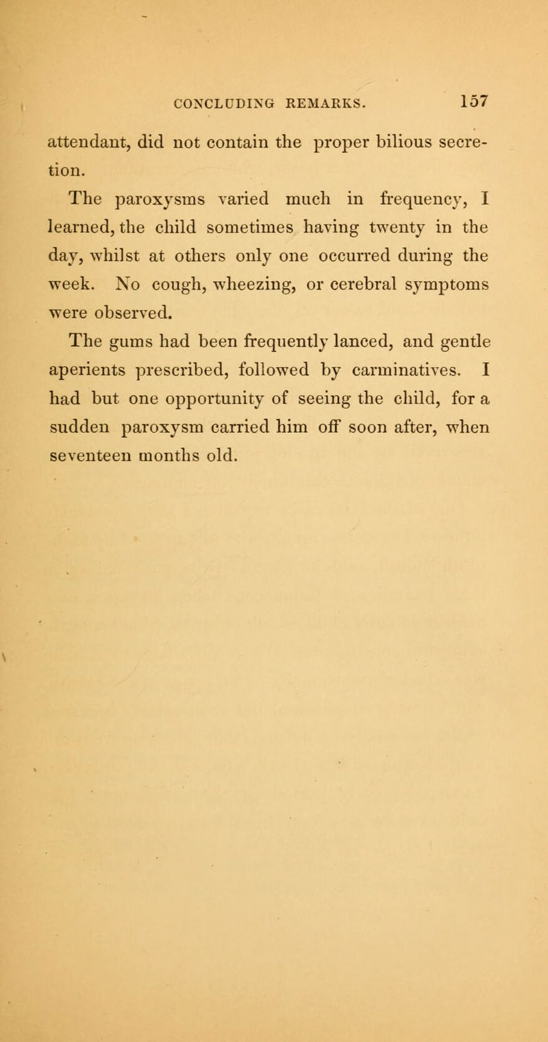 attendant, did not contain the proper bilious secre- tion. The paroxysms varied much in frequency, I learned, the child sometimes having twenty in the day, whilst at others only one occurred during the week. No cough, wheezing, or cerebral symptoms were observed. The gums had been frequently lanced, and gentle aperients prescribed, followed by carminatives. I had but one opportunity of seeing the child, for a sudden paroxysm carried him off soon after, when seventeen months old.