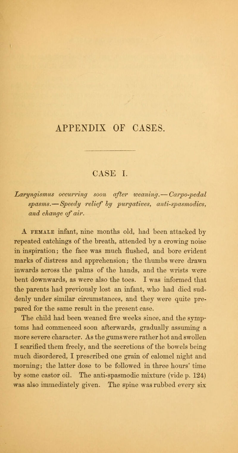 APPENDIX OF CASES. CASE I. Laryngismus occurring soon after weaning.— Carpo-pedal spasms.—Speedy relief by purgatives, antispasmodics, and change of air. A female infant, nine months old, had been attacked by repeated catchings of the breath, attended by a crowing noise in inspiration; the face was much flushed, and bore evident marks of distress and apprehension; the thumbs were drawn inwards across the palms of the hands, and the wrists were bent downwards, as were also the toes. I was informed that the parents had previously lost an infant, who had died sud- denly under similar circumstances, and they were quite pre- pared for the same result in the present case. The child had been weaned five weeks since, and the symp- toms had commenced soon afterwards, gradually assuming a more severe character. As the gums were rather hot and swollen I scarified them freely, and the secretions of the bowels being much disordered, I prescribed one grain of calomel night and morning; the latter dose to be followed in three hours' time by some castor oil. The anti-spasmodic mixture (vide p. 124) was also immediately given. The spine was rubbed every six