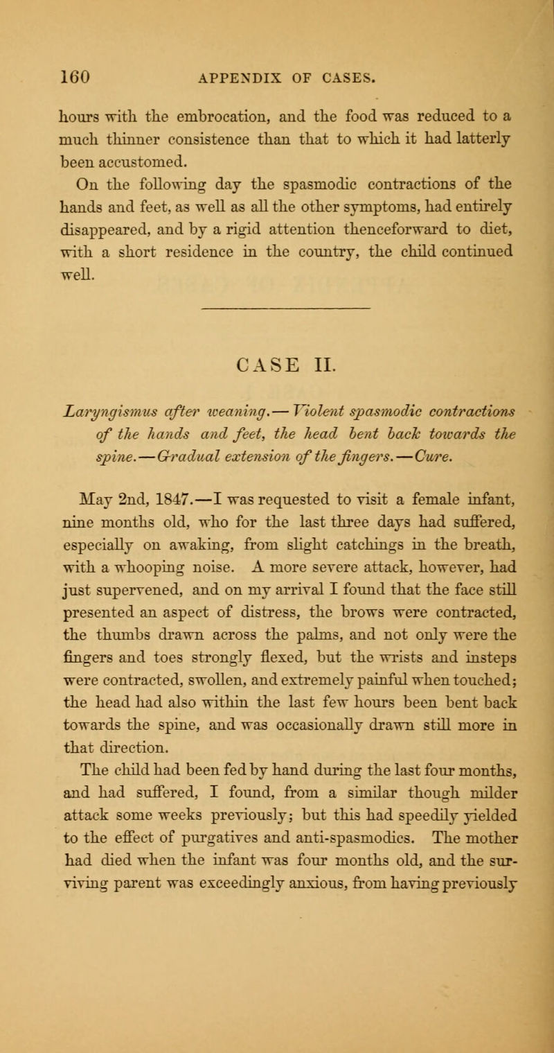 hours with the embrocation, and the food was reduced to a much thinner consistence than that to which it had latterly- been accustomed. On the following day the spasmodic contractions of the hands and feet, as well as all the other symptoms, had entirely disappeared, and by a rigid attention thenceforward to diet, with a short residence in the country, the child continued well. CASE II. Laryngismus after tceaning.— Violent spasmodic contractions of the hands and feet, the head bent back toicards t/ie spine.—Gradual extension of the fingers.—Cure. May 2nd, 1847.—I was requested to visit a female infant, nine months old, who for the last three days had suffered, especially on awaking, from slight catchings in the breath, with a whooping noise. A more severe attack, however, had just supervened, and on my arrival I found that the face still presented an aspect of distress, the brows were contracted, the thumbs drawn across the palms, and not only were the fingers and toes strongly flexed, but the wrists and insteps were contracted, swollen, and extremely painful when touched; the head had also within the last few hours been bent back towards the spine, and was occasionally drawn still more in that direction. The child had been fed by hand during the last four months, and had suffered, I found, from a similar though milder attack some weeks previously; but this had speedily yielded to the effect of purgatives and anti-spasmodics. The mother had died when the infant was four months old, and the sur- viving parent was exceedingly anxious, from having previously