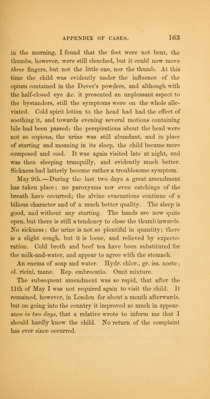 in the morning, I found that the feet were not bent, the thumbs, however, were still clenched, but it could now move three fingers, but not the little one, nor the thumb. At this time the child was evidently under the influence of the opium contained in the Dover's powders, and although with the half-closed eye &c. it presented an unpleasant aspect to the bystanders, still the symptoms were on the whole alle- viated. Cold spirit lotion to the head had had the effect of soothing it, and towards evening several motions containing bile had been passed; the perspirations about the head were not so copious, the urine was still abundant, and in place of starting and moaning in its sleep, the child became more composed and cool. It was again visited late at night, and was then sleeping tranquilly, and evidently much better. Sickness had latterly become rather a troublesome symptom. May 9th.—During the last two days a great amendment has taken place; no paroxysms nor even catchings of the breath have occurred; the alvine evacuations continue of a bilious character and of a much better quality. The sleep is good, and without any starting. The hands are now quite open, but there is still a tendency to close the thumb inwards. ISo sickness; the urine is not so plentiful in quantity; there is a slight cough, but it is loose, and relieved by expecto- ration. Cold broth and beef tea have been substituted for the milk-and-water, and appear to agree with the stomach. An enema of soap and water. Hydr. chlor., gr. iss. nocte; ol. ricini, mane. Rep. embrocatio. Omit mixture. The subsequent amendment was so rapid, that after the 11th of May I was not required again to visit the child. It remained, however, in London for about a month afterwards, but on going into the country it improved so much in appear- ance in two days, that a relative wrote to inform me that I should hardly know the child. No return of the complaint has ever since occurred.