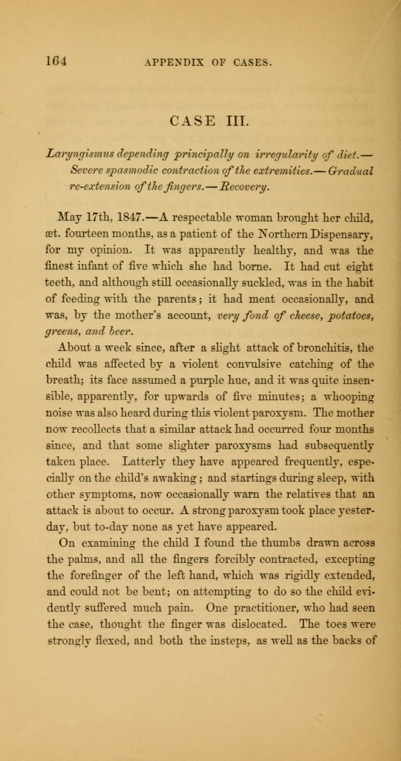 CASE III. Laryngismus depending principally on irregularity of diet.— Severe spasmodic contraction of the extremities.— G-radual re-extension of the fingers.—Recovery. May 17th, 1847.—A respectable woman brought her child, set. fourteen months, as a patient of the Northern Dispensary, for my opinion. It was apparently healthy, and was the finest infant of five which she had borne. It had cut eight teeth, and although still occasionally suckled, was in the habit of feeding with the parents; it had meat occasionally, and was, by the mother's account, very fond of cheese, potatoes, greens, and beer. About a week since, after a slight attack of bronchitis, the child was affected by a violent convulsive catching of the breath; its face assumed a purple hue, and it was quite insen- sible, apparently, for upwards of five minutes; a whooping noise was also heard during this violent paroxysm. The mother now recollects that a similar attack had occurred four months since, and that some slighter paroxysms had subsequently taken place. Latterly they have appeared frequently, espe- cially on the child's awaking; and startings during sleep, with other symptoms, now occasionally warn the relatives that an attack is about to occur. A strong paroxysm took place yester- day, but to-day none as yet have appeared. On examining the child I found the thumbs drawn across the palms, and all the fingers forcibly contracted, excepting the forefinger of the left hand, which was rigidly extended, and could not be bent; on attempting to do so the child evi- dently suffered much pain. One practitioner, who had seen the case, thought the finger was dislocated. The toes were strongly flexed, and both the insteps, as well as the backs of