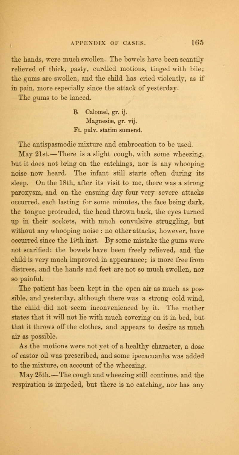 the hands, were much swollen. The bowels have been scantily relieved of thick, pasty, curdled motions, tinged with bile; the gums are swollen, and the child has cried violently, as if in pain, more especially since the attack of yesterday. The gfums to be lanced. &' R Calomel, gr. ij. Magnesia?, gr. vij. Ft. pulv. statim sumend. The antispasmodic mixture and embrocation to be used. May 21st.—There is a slight cough, with some wheezing, but it does not bring on the eatchings, nor is any whooping noise now heard. The infant still starts often during its sleep. On the 18th, after its visit to me, there was a strong paroxysm, and on the ensuing day four very severe attacks occurred, each lasting for some minutes, the face being dark, the tongue protruded, the head thrown back, the eyes turned up in their sockets, with much convulsive struggling, but without any whooping noise : no other attacks, however, have occurred since the 19th inst. By some mistake the gums were not scarified: the bowels have been freely relieved, and the child is very much improved in appearance; is more free from distress, and the hands and feet are not so much swollen, nor so painful. The patient has been kept in the open air as much as pos- sible, and yesterday, although there was a strong cold wind, the child did not seem inconvenienced by it. The mother states that it will not He with much covering on it in bed, but that it throws off the clothes, and appears to desire as much air as possible. As the motions were not yet of a healthy character, a dose of castor oil was prescribed, and some ipecacuanha was added to the mixture, on account of the wheezing. May 25th.—The cough and wheezing still continue, and the respiration is impeded, but there is no catching, nor has any
