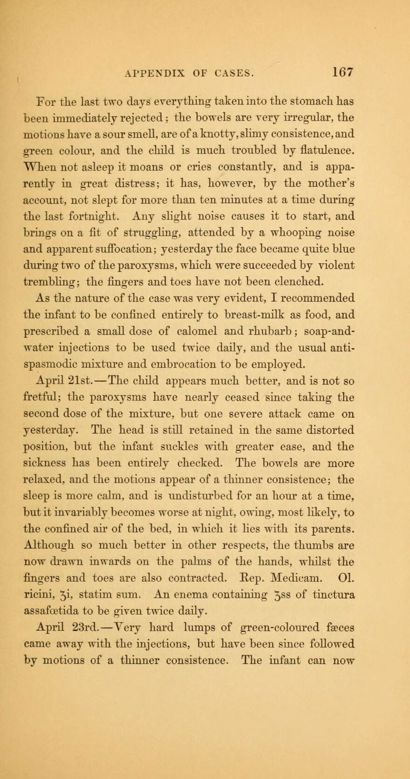 For the last two days everything taken into the stomach has been immediately rejected; the bowels are very irregular, the motions have a sour smell, are of a knotty, slimy consistence, and green colour, and the child is much troubled by flatulence. When not asleep it moans or cries constantly, and is appa- rently in great distress; it has, however, by the mother's account, not slept for more than ten minutes at a time during the last fortnight. Any slight noise causes it to start, and brings on a fit of struggling, attended by a whooping noise and apparent suffocation; yesterday the face became quite blue during two of the paroxysms, which were succeeded by violent trembling; the fingers and toes have not been clenched. As the nature of the case was very evident, I recommended the infant to be confined entirely to breast-milk as food, and prescribed a small dose of calomel and rhubarb; soap-and- water injections to be used twice daily, and the usual anti- spasmodic mixture and embrocation to be employed. April 21st.—The child appears much better, and is not so fretful; the paroxysms have nearly ceased since taking the second dose of the mixture, but one severe attack came on yesterday. The head is still retained in the same distorted position, but the infant suckles with greater ease, and the sickness has been entirely checked. The bowels are more relaxed, and the motions appear of a thinner consistence; the sleep is more calm, and is undisturbed for an hour at a time, but it invariably becomes worse at night, owing, most likely, to the confined air of the bed, in which it lies with its parents. Although so much better in other respects, the thumbs are now drawn inwards on the palms of the hands, whilst the fingers and toes are also contracted. Rep. Medicam. 01. ricini, $i, statim sum. An enema containing 5ss of tinctura assafoetida to be given twice daily. April 23rd.—Very hard lumps of green-coloured faeces came away with the injections, but have been since followed by motions of a thinner consistence. The infant can now