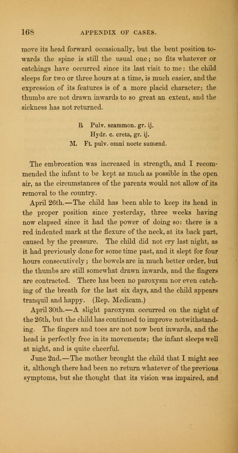 move its head forward occasionally, but the bent position to- wards the spine is still the usual one; no fits whatever or catchings have occurred since its last visit to me: the child sleeps for two or three hours at a time, is much easier, and the expression of its features is of a more placid character; the thumbs are not drawn inwards to so great an extent, and the sickness has not returned. BL Pulv. scammon. gr. ij. Hydr. c. creta, gr. ij. M. Ft. pulv. omni nocte sumend. The embrocation was increased in strength, and I recom- mended the infant to be kept as much as possible in the open air, as the circumstances of the parents would not allow of its removal to the country. April 26th.—The child has been able to keep its head in the proper position since yesterday, three weeks having now elapsed since it had the power of doing so: there is a red indented mark at the flexure of the neck, at its back part, caused by the pressure. The child did not cry last night, as it had previously done for some time past, and it slept for four hours consecutively; the bowels are in much better order, but the thumbs are still somewhat drawn inwards, and the fingers are contracted. There has been no paroxysm nor even catch- ing of the breath for the last six days, and the child appears tranquil and happy. (Eep. Medicam.) April 30th.—A slight paroxysm occurred on the night of the 26th, but the child has continued to improve notwithstand- ing. The fingers and toes are not now bent inwards, and the head is perfectly free in its movements; the infant sleeps well at night, and is quite cheerful. June 2nd.—The mother brought the child that I might see it, although there had been no return whatever of the previous symptoms, but she thought that its vision was impaired, and