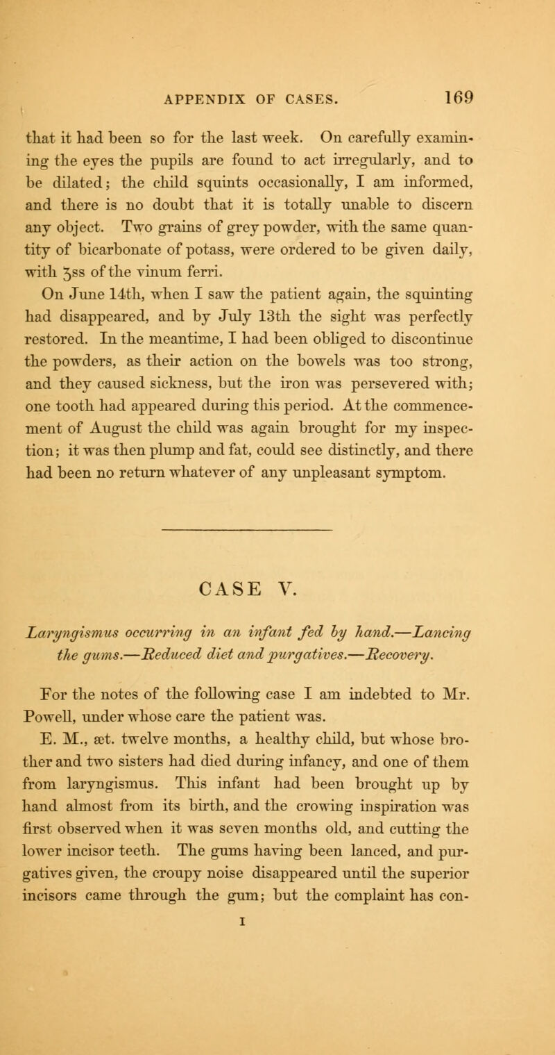 that it had been so for the last week. On carefully examin- ing the eyes the pupils are found to act irregularly, and to be dilated; the child squints occasionally, I am informed, and there is no doubt that it is totally unable to discern any object. Two grains of grey powder, with the same quan- tity of bicarbonate of potass, were ordered to be given daily, with 5ss of the vinum ferri. On June 14th, when I saw the patient again, the squinting had disappeared, and by July 13th the sight was perfectly restored. In the meantime, I had been obliged to discontinue the powders, as their action on the bowels was too strong, and they caused sickness, but the iron was persevered with; one tooth had appeared during this period. At the commence - nient of August the child was again brought for my inspec- tion ; it was then plump and fat, could see distinctly, and there had been no return whatever of any unpleasant symptom. CASE V. Laryngismus occurring in an infant fed by hand.—Lancing the gums.—Reduced diet and purgatives.—Recovery. For the notes of the following case I am indebted to Mr. Powell, under whose care the patient was. E. M., set. twelve months, a healthy child, but whose bro- ther and two sisters had died during infancy, and one of them from laryngismus. This infant had been brought up by hand almost from its birth, and the crowing inspiration was first observed when it was seven months old, and cutting the lower incisor teeth. The gums having been lanced, and pur- gatives given, the croupy noise disappeared until the superior incisors came through the gum; but the complaint has con- i