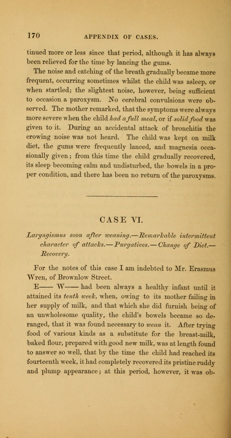 tinued more or less since that period, although it has always been relieved for the time by lancing the gums. The noise and catching of the breath gradually became more frequent, occurring sometimes whilst the child was asleep, or when startled; the slightest noise, however, being sufficient to occasion a paroxysm. No cerebral convulsions were ob- served. The mother remarked, that the symptoms were always more severe when the child had a full meal, or if solid food was given to it. During an accidental attack of bronchitis the crowing noise was not heard. The child was kept on milk diet, the gums were frequently lanced, and magnesia occa- sionally given; from this time the child gradually recovered, its sleep becoming calm and undisturbed, the bowels in a pro- per condition, and there has been no return of the paroxysms. CASE VI. Laryngismus soon after iveaning.—Remarkable intermittent character of attacks.—Purgatives.— Change of Diet.— Recovery. For the notes of this case I am indebted to Mr. Erasmus Wren, of Brownlow Street. E W had been always a healthy infant until it attained its tenth iveelc, when, owing to its mother failing in her supply of milk, and that which she did furnish being of an unwholesome quality, the child's bowels became so de- ranged, that it was found necessary to wean it. After trying food of various kinds as a substitute for the breast-milk, baked flour, prepared with good new milk, was at length found to answer so well, that by the time the child had reached its fourteenth week, it had completely recovered its pristine ruddy and plump appearance; at this period, however, it was ob-