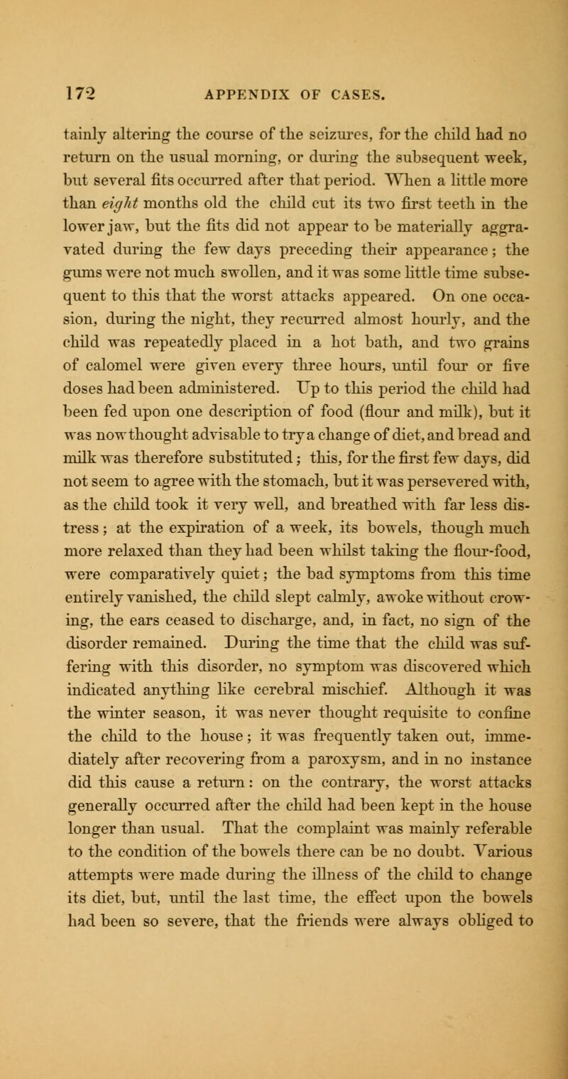 tainly altering the course of the seizures, for the child had no return on the usual morning, or during the subsequent week, but several fits occurred after that period. When a little more than eight months old the child cut its two first teeth in the lower jaw, but the fits did not appear to be materially aggra- vated during the few days preceding their appearance; the gums were not much swollen, and it was some little time subse- quent to this that the worst attacks appeared. On one occa- sion, during the night, they recurred almost hourly, and the child was repeatedly placed in a hot bath, and two grains of calomel were given every three hours, until four or five doses had been administered. Up to this period the child had been fed upon one description of food (flour and milk), but it was nowthought advisable to try a change of diet, and bread and milk was therefore substituted; this, for the first few days, did not seem to agree with the stomach, but it was persevered with, as the child took it very well, and breathed with far less dis- tress ; at the expiration of a week, its bowels, though much more relaxed than they had been whilst taking the flour-food, were comparatively quiet; the bad symptoms from this time entirely vanished, the child slept calmly, awoke without crow- ing, the ears ceased to discharge, and, in fact, no sign of the disorder remained. During the time that the child was suf- fering with this disorder, no symptom was discovered which indicated anything like cerebral mischief. Although it was the winter season, it was never thought requisite to confine the child to the house; it was frequently taken out, imme- diately after recovering from a paroxysm, and in no instance did this cause a return: on the contrary, the worst attacks generally occurred after the child had been kept in the house longer than usual. That the complaint was mainly referable to the condition of the bowels there can be no doubt. Various attempts were made during the illness of the child to change its diet, but, until the last time, the effect upon the bowels had been so severe, that the friends were always obliged to