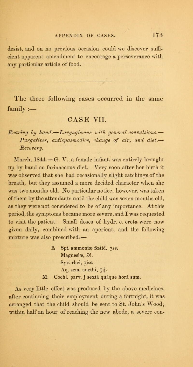 desist, and on no previous occasion conld we discover suffi- cient apparent amendment to encourage a perseverance with any particular article of food. The three following cases occurred in the same family:— CASE VII. Rearing by hand.—Laryngismus ivith general convulsions.— Purgatives, antispasmodics, change of air, and diet.— Recovery. March, 1844.—G. V, a female infant, was entirely brought up by hand on farinaceous diet. Very soon after her birth it was observed that she had occasionally slight catchings of the breath, but they assumed a more decided character when she was two months old. No particular notice, however, was taken of them by the attendants until the child was seven months old, as they were not considered to be of any importance. At this period, the symptoms became more severe, and I was requested to visit the patient. Small doses of hydr. c. creta were now given daily, combined with an aperient, and the following mixture was also prescribed:— R Spt. aramoniae foetid. 5ss. Magnesise, 9i. Syr. rhei, 51SS. Aq. sem. anethi, *ij. M. Cochl. parv. j sexta quaque hora sum. As very little effect was produced by the above medicines, after continuing their employment during a fortnight, it was arranged that the child should be sent to St. John's Wood; within half an hour of reaching the new abode, a severe con-