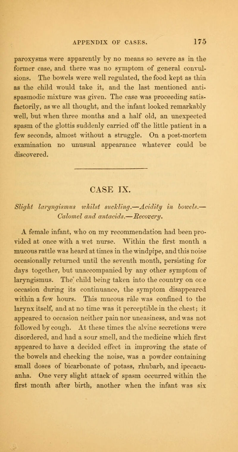 paroxysms were apparently by no means so severe as in the former case, and tliere was no symptom of general convul- sions. The bowels were well regulated, the food kept as thin as the child would take it, and the last mentioned anti- spasmodic mixture was given. The case was proceeding satis- factorily, as we all thought, and the infant looked remarkably well, but when three months and a half old, an unexpected spasm of the glottis suddenly carried off the little patient in a few seconds, almost without a struggle. On a post-mortem examination no unusual appearance whatever could be discovered. CASE IX. Slight laryngismus whilst suckling.—Acidity in, bowels.— Calomel and antacids.—Recovery. A female infant, who on my recommendation had been pro- vided at once with a wet nurse. Within the first month a mucous rattle was heard at times in the windpipe, and this noise occasionally returned until the seventh month, persisting for days together, but unaccompanied by any other symptom of laryngismus. The' child being taken into the country on one occasion during its continuance, the symptom disappeared within a few hours. This mucous rale was confined to the larynx itself, and at no time was it perceptible in the chest; it appeared to occasion neither pain nor uneasiness, and was not followed by cough. At these times the alvine secretions were disordered, and had a sour smell, and the medicine which first appeared to have a decided effect in improving the state of the bowels and checking the noise, was a powder containing small doses of bicarbonate of potass, rhubarb, and ipecacu- anha. One very slight attack of spasm occurred within the first month after birth, another when the infant was six