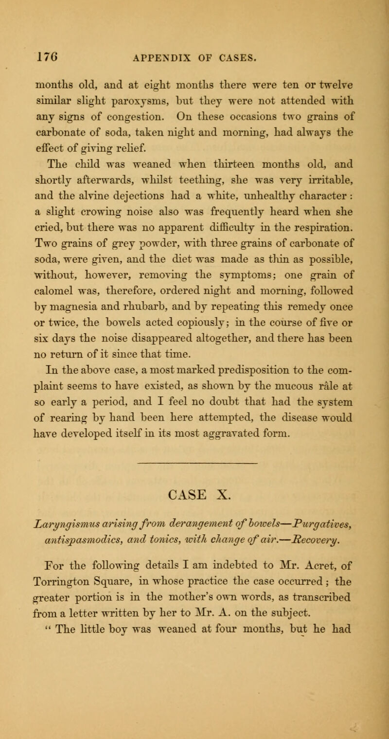 months old, and at eight months there were ten or twelve similar slight paroxysms, but they were not attended with any signs of congestion. On these occasions two grains of carbonate of soda, taken night and morning, had always the effect of giving relief. The child was weaned when thirteen months old, and shortly afterwards, whilst teething, she was very irritable, and the alvine dejections had a white, unhealthy character : a slight crowing noise also was frequently heard when she cried, but there was no apparent difficulty in the respiration. Two grains of grey powder, with three grains of carbonate of soda, were given, and the diet was made as thin as possible, without, however, removing the symptoms; one grain of calomel was, therefore, ordered night and morning, followed by magnesia and rhubarb, and by repeating this remedy once or twice, the bowels acted copiously; in the course of five or six days the noise disappeared altogether, and there has been no return of it since that time. In the above case, a most marked predisposition to the com- plaint seems to have existed, as shown by the mucous rale at so early a period, and I feel no doubt that had the system of rearing by hand been here attempted, the disease would have developed itself in its most aggravated form. CASE X. Laryngismus arising from derangement of bowels—Purgatives, antispasmodics, and tonics, with change of air.—Recovery. For the following details I am indebted to Mr. Acret, of Torrington Square, in whose practice the case occurred ; the greater portion is in the mother's own words, as transcribed from a letter written by her to Mr. A. on the subject.  The little boy was weaned at four months, but he had