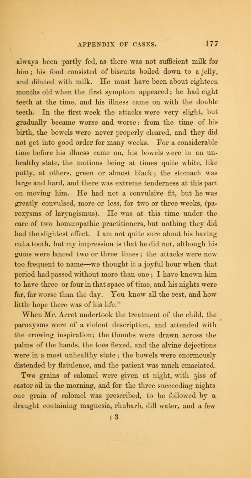 always been partly fed, as there was not sufficient milk for him; his food consisted of biscuits boiled down to a jelly, and diluted with milk. He must have been about eighteen months old when the first symptom appeared; he had eight teeth at the time, and his illness came on with the double teeth. In the first week the attacks were very slight, but gradually became worse and worse: from the time of his birth, the bowels were never properly cleared, and they did not get into good order for many weeks. For a considerable time before his illness came on, his bowels were in an un- healthy state, the motions being at times quite white, like putty, at others, green or almost black; the stomach was large and hard, and there was extreme tenderness at this part on moving him. He had not a convulsive fit, but he was greatly convulsed, more or less, for two or three weeks, (pa- roxysms of laryngismus). He was at this time under the care of two homoeopathic practitioners, but nothing they did had the slightest effect. I am not quite sure about his having cut a tooth, but my impression is that he did not, although his gums were lanced two or three times; the attacks were now too frequent to name—we thought it a joyful hour when that period had passed without more than one ; I have known him to have three or four in that space of time, and his nights were far, far worse than the day. You know all the rest, and how little hope there was of his life. When Mr. Acret undertook the treatment of the child, the paroxysms were of a violent description, and attended with the crowing inspiration; the thumbs were drawn across the palms of the hands, the toes flexed, and the alvine dejections were in a most unhealthy state ; the bowels were enormously distended by flatulence, and the patient was much emaciated. Two grains of calomel were given at night, with 5iss of castor oil in the morning, and for the three succeeding nights one grain of calomel was prescribed, to be followed by a draught containing magnesia, rhubarb, dill water, and a few i3