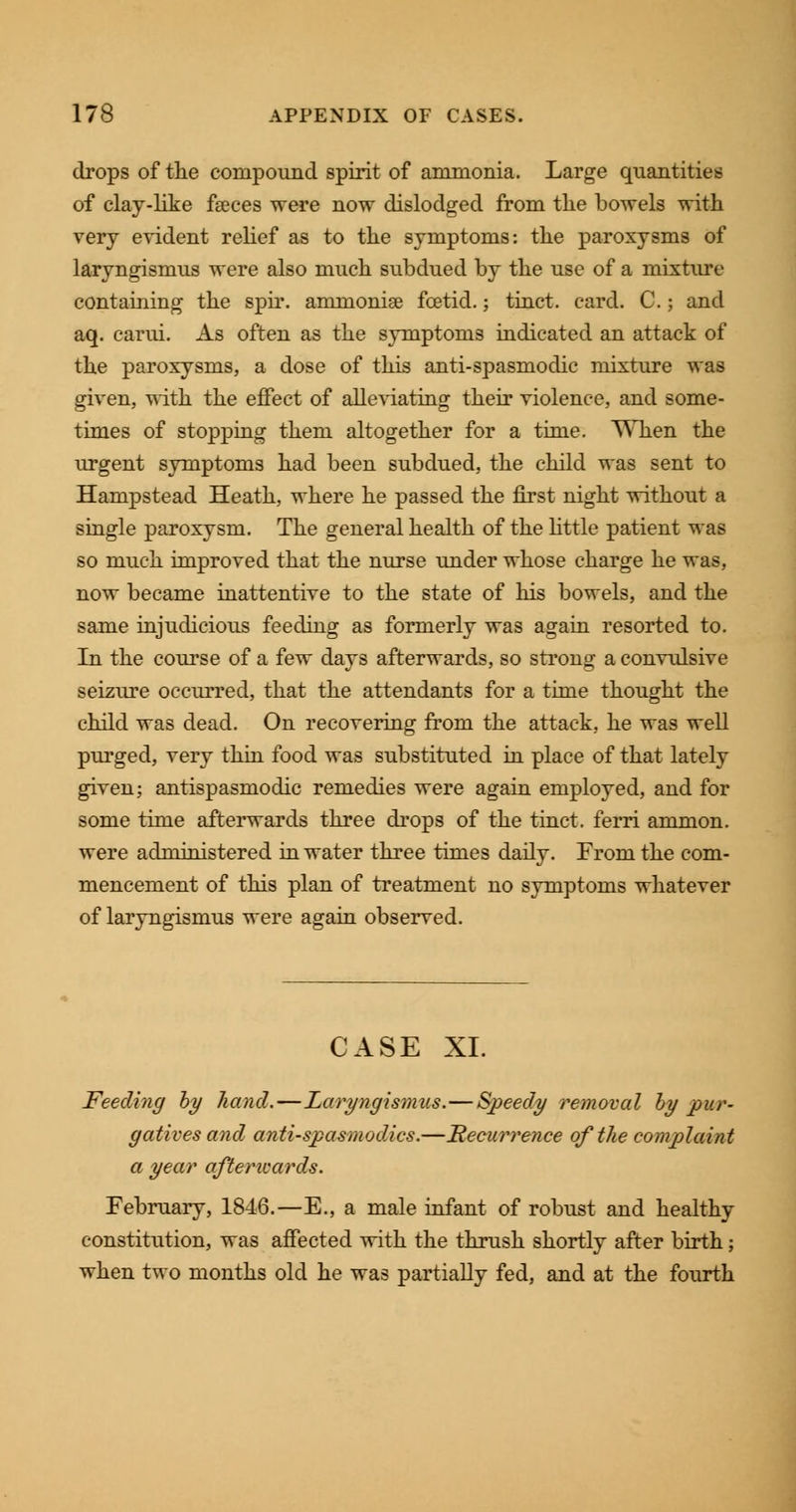 drops of the compound spirit of ammonia. Large quantities of clay-like fseces were now dislodged from the bowels with very evident relief as to the symptoms: the paroxysms of laryngismus were also much subdued by the use of a mixture containing the spir. ammoniae foetid.; tinct. card. C.; and aq. carui. As often as the symptoms indicated an attack of the paroxysms, a dose of this anti-spasmodic mixture was given, with the effect of alleviating their violence, and some- times of stopping them altogether for a time. When the urgent symptoms had been subdued, the child was sent to Hampstead Heath, where he passed the first night without a single paroxysm. The general health of the little patient was so much improved that the nurse under whose charge he was, now became inattentive to the state of his bowels, and the same injudicious feeding as formerly was again resorted to. In the course of a few days afterwards, so strong a convulsive seizure occurred, that the attendants for a time thought the child was dead. On recovering from the attack, he was well purged, very thin food was substituted in place of that lately given; antispasmodic remedies were again employed, and for some time afterwards three drops of the tinct. ferri ammon. were administered in water three times daily. From the com- mencement of this plan of treatment no symptoms whatever of laryngismus were again observed. CASE XL Feeding by hand.—Laryngismus.—Speedy removal by pur- gatives and antispasmodics.—Recurrence of the complaint a year aftencards. February, 1846.—E., a male infant of robust and healthy constitution, was affected with the thrush shortly after birth; when two months old he was partially fed, and at the fourth