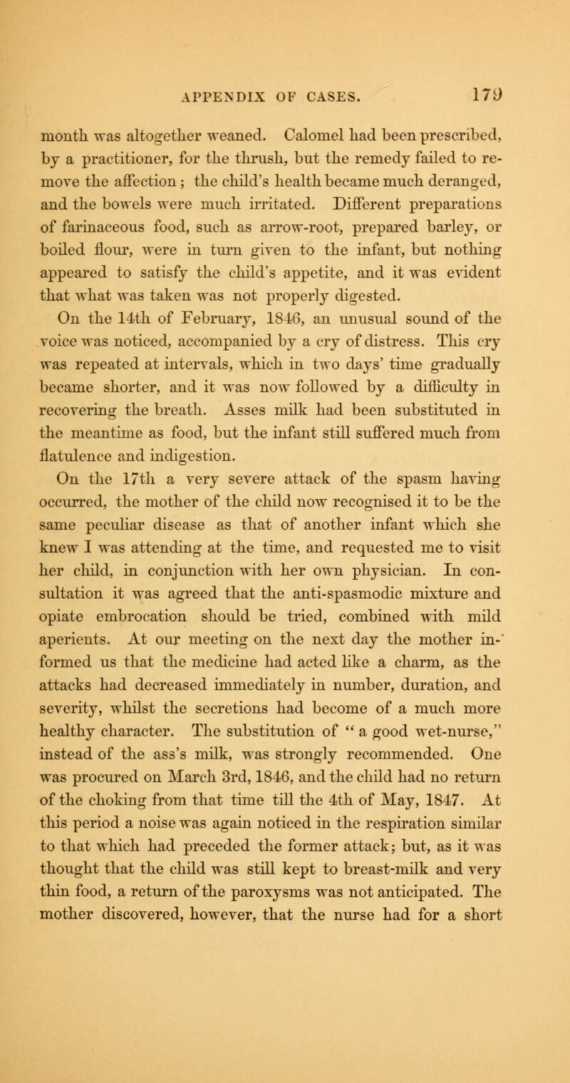 month was altogether weaned. Calomel had been prescribed, by a practitioner, for the thrush, bnt the remedy failed to re- move the affection; the child's health became much deranged, and the bowels were much irritated. Different preparations of farinaceous food, such as arrow-root, prepared barley, or boiled flour, were in turn given to the infant, but nothing appeared to satisfy the child's appetite, and it was evident that what was taken was not properly digested. On the 14th of February, 1846, an unusual sound of the voice was noticed, accompanied by a cry of distress. This cry was repeated at intervals, which in two days' time gradually became shorter, and it was now followed by a difficulty in recovering the breath. Asses milk had been substituted in the meantime as food, but the infant still suffered much from flatulence and indigestion. On the 17th a very severe attack of the spasm having occurred, the mother of the child now recognised it to be the same peculiar disease as that of another infant which she knew I was attending at the time, and requested me to visit her child, in conjunction with her own physician. In con- sultation it was agreed that the anti-spasmodic mixture and opiate embrocation should be tried, combined with mild aperients. At our meeting on the next day the mother in- formed us that the medicine had acted like a charm, as the attacks had decreased immediately in number, duration, and severity, whilst the secretions had become of a much more healthy character. The substitution of a good wet-nurse, instead of the ass's milk, was strongly recommended. One was procured on March 3rd, 1846, and the child had no return of the choking from that time till the 4th of May, 1847. At this period a noise was again noticed in the respiration similar to that which had preceded the former attack; but, as it was thought that the child was still kept to breast-milk and very thin food, a return of the paroxysms was not anticipated. The mother discovered, however, that the nurse had for a short