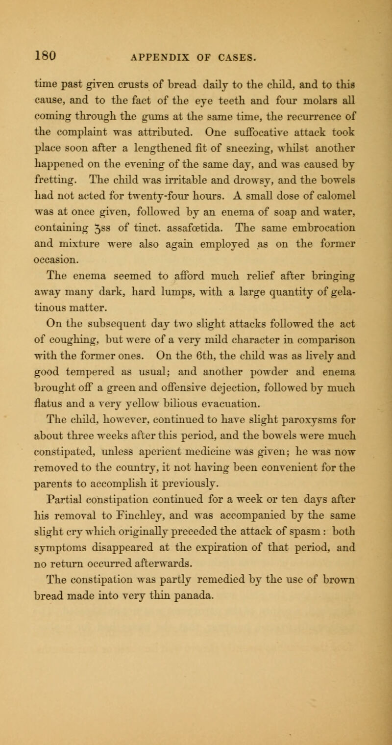 time past given crusts of bread daily to the child, and to this cause, and to the fact of the eye teeth and four molars all coming through the gums at the same time, the recurrence of the complaint was attributed. One suffocative attack took place soon after a lengthened fit of sneezing, -whilst another happened on the evening of the same day, and was caused by fretting. The child was irritable and drowsy, and the bowels had not acted for twenty-four hours. A small dose of calomel was at once given, followed by an enema of soap and water, containing 5ss of tinct. assafoetida. The same embrocation and mixture were also again employed as on the former occasion. The enema seemed to afford much relief after bringing away many dark, hard lumps, with a large quantity of gela- tinous matter. On the subsequent day two slight attacks followed the act of coughing, but were of a very mild character in comparison with the former ones. On the 6th, the child was as lively and good tempered as usual; and another powder and enema brought off a green and offensive dejection, followed by much flatus and a very yellow bilious evacuation. The child, however, continued to have slight paroxysms for about three weeks after this period, and the bowels were much constipated, unless aperient medicine was given; he was now removed to the country, it not having been convenient for the parents to accomplish it previously. Partial constipation continued for a week or ten days after his removal to Finchley, and was accompanied by the same slight cry which originally preceded the attack of spasm : both symptoms disappeared at the expiration of that period, and no return occurred afterwards. The constipation was partly remedied by the use of brown bread made into very thin panada.