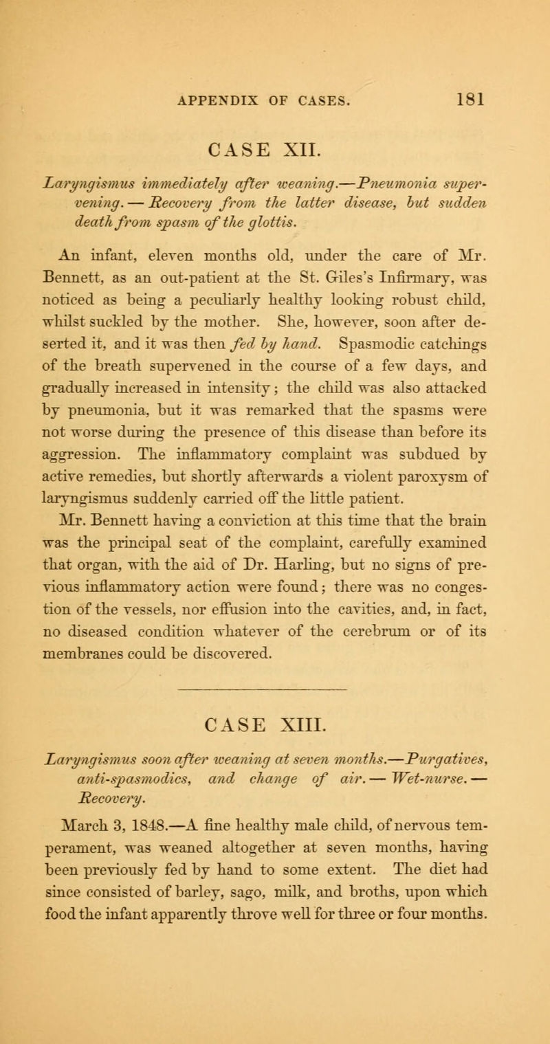 CASE XII. Laryngismus immediately after weaning.—Pneumonia super- vening. — Recovery from the latter disease, but sudden death from spasm of the glottis. An infant, eleven months old, under the care of Mr. Bennett, as an out-patient at the St. Giles's Infirmary, was noticed as being a peculiarly healthy looking robust child, whilst suckled by the mother. She, however, soon after de- serted it, and it was then fed by hand. Spasmodic catchings of the breath supervened in the course of a few days, and gradually increased in intensity; the child was also attacked by pneumonia, but it was remarked that the spasms were not worse during the presence of this disease than before its aggression. The inflammatory complaint was subdued by active remedies, but shortly afterwards a violent paroxysm of laryngismus suddenly carried off the little patient. Mr. Bennett having a conviction at this time that the brain was the principal seat of the complaint, carefully examined that organ, with the aid of Dr. Harling, but no signs of pre- vious inflammatory action were found; there was no conges- tion of the vessels, nor effusion into the cavities, and, in fact, no diseased condition whatever of the cerebrum or of its membranes could be discovered. CASE XIII. Laryngismus soon after weaning at seven months.—Purgatives, antispasmodics, and change of air.— Wet-nurse.— Recovery. March 3, 1848.—A fine healthy male child, of nervous tem- perament, was weaned altogether at seven months, having been previously fed by hand to some extent. The diet had since consisted of barley, sago, milk, and broths, upon which food the infant apparently throve well for three or four months.